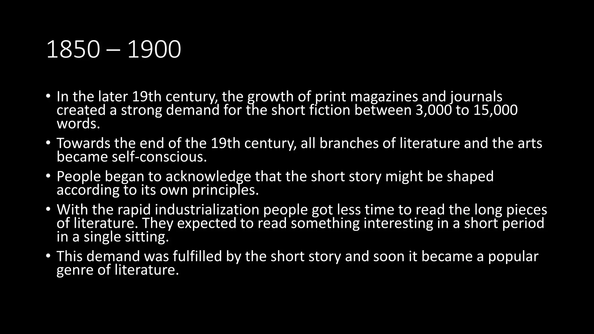 1850 – 1900
• In the later 19th century, the growth of print magazines and journals
created a strong demand for the short fiction between 3,000 to 15,000
words.
• Towards the end of the 19th century, all branches of literature and the arts
became self-conscious.
• People began to acknowledge that the short story might be shaped
according to its own principles.
• With the rapid industrialization people got less time to read the long pieces
of literature. They expected to read something interesting in a short period
in a single sitting.
• This demand was fulfilled by the short story and soon it became a popular
genre of literature.
 