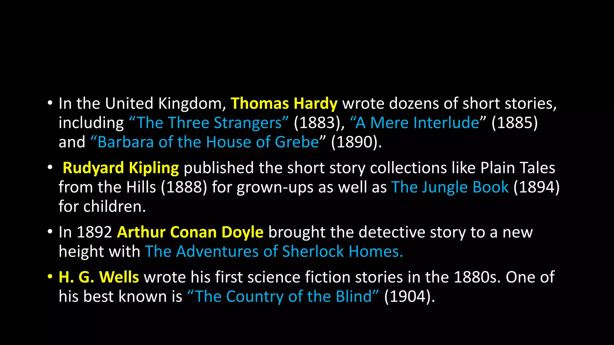 • In the United Kingdom, Thomas Hardy wrote dozens of short stories,
including “The Three Strangers” (1883), “A Mere Interlude” (1885)
and “Barbara of the House of Grebe” (1890).
• Rudyard Kipling published the short story collections like Plain Tales
from the Hills (1888) for grown-ups as well as The Jungle Book (1894)
for children.
• In 1892 Arthur Conan Doyle brought the detective story to a new
height with The Adventures of Sherlock Homes.
• H. G. Wells wrote his first science fiction stories in the 1880s. One of
his best known is “The Country of the Blind” (1904).
 
