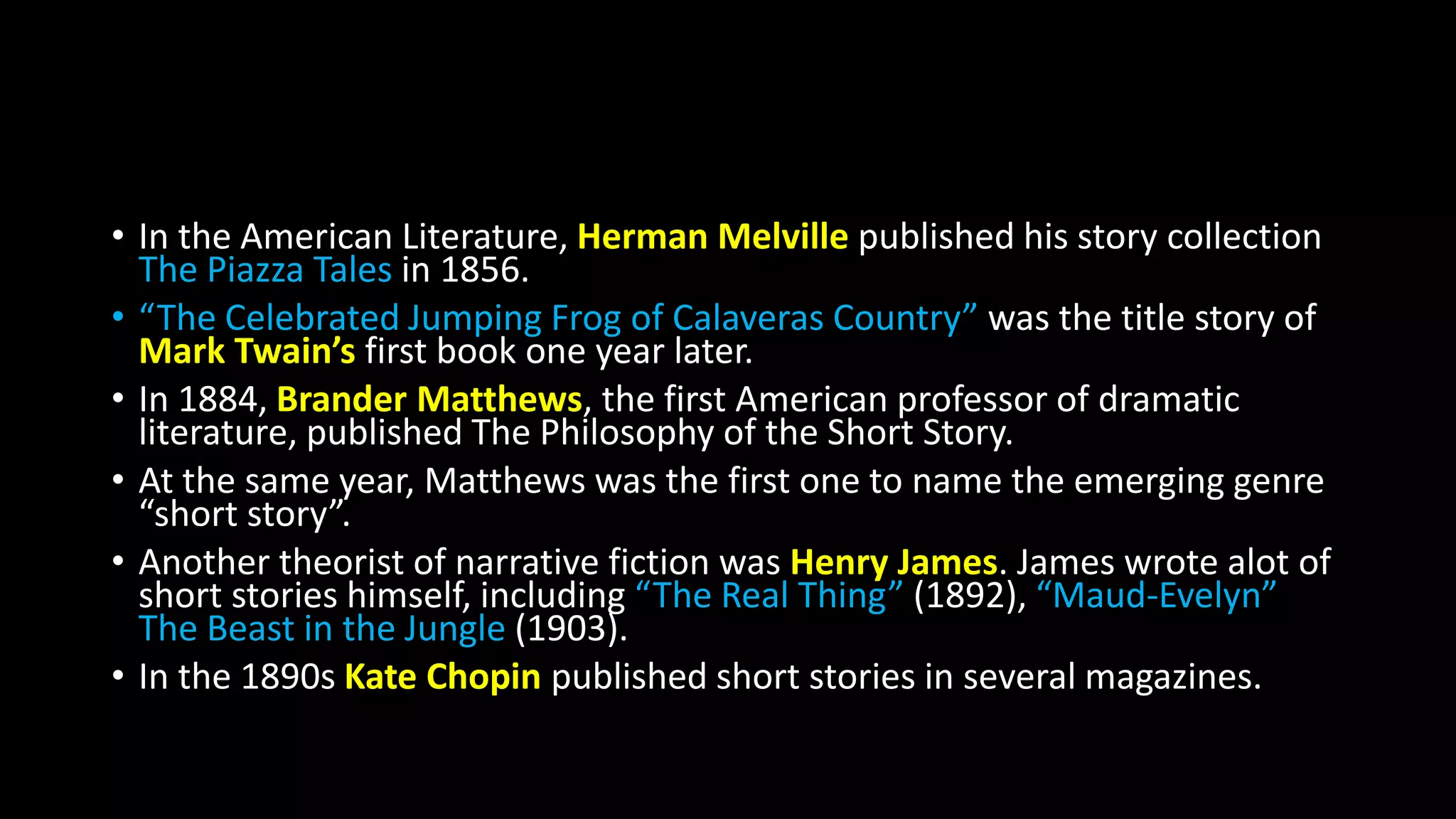 • In the American Literature, Herman Melville published his story collection
The Piazza Tales in 1856.
• “The Celebrated Jumping Frog of Calaveras Country” was the title story of
Mark Twain’s first book one year later.
• In 1884, Brander Matthews, the first American professor of dramatic
literature, published The Philosophy of the Short Story.
• At the same year, Matthews was the first one to name the emerging genre
“short story”.
• Another theorist of narrative fiction was Henry James. James wrote alot of
short stories himself, including “The Real Thing” (1892), “Maud-Evelyn”
The Beast in the Jungle (1903).
• In the 1890s Kate Chopin published short stories in several magazines.
 
