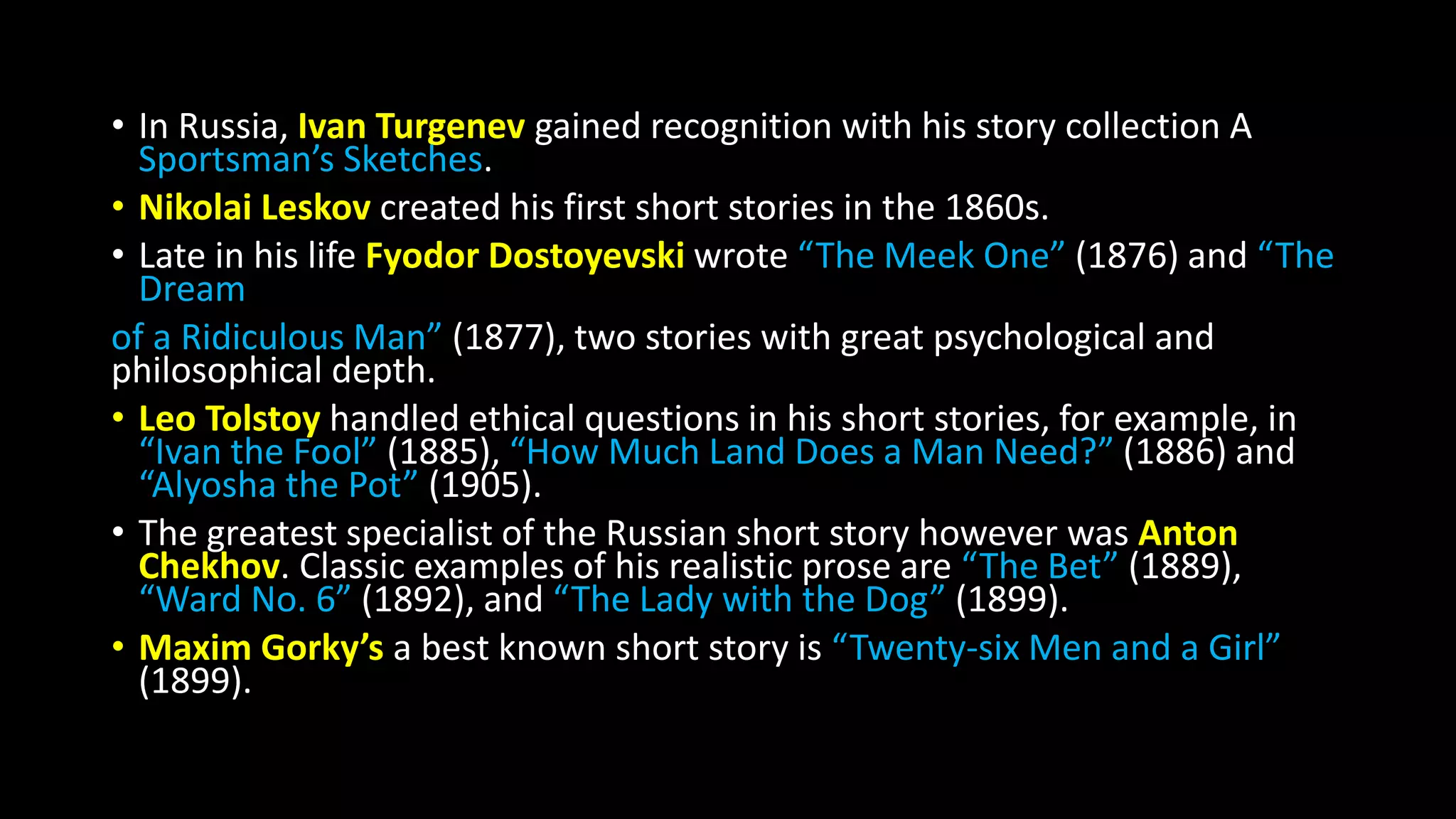 • In Russia, Ivan Turgenev gained recognition with his story collection A
Sportsman’s Sketches.
• Nikolai Leskov created his first short stories in the 1860s.
• Late in his life Fyodor Dostoyevski wrote “The Meek One” (1876) and “The
Dream
of a Ridiculous Man” (1877), two stories with great psychological and
philosophical depth.
• Leo Tolstoy handled ethical questions in his short stories, for example, in
“Ivan the Fool” (1885), “How Much Land Does a Man Need?” (1886) and
“Alyosha the Pot” (1905).
• The greatest specialist of the Russian short story however was Anton
Chekhov. Classic examples of his realistic prose are “The Bet” (1889),
“Ward No. 6” (1892), and “The Lady with the Dog” (1899).
• Maxim Gorky’s a best known short story is “Twenty-six Men and a Girl”
(1899).
 