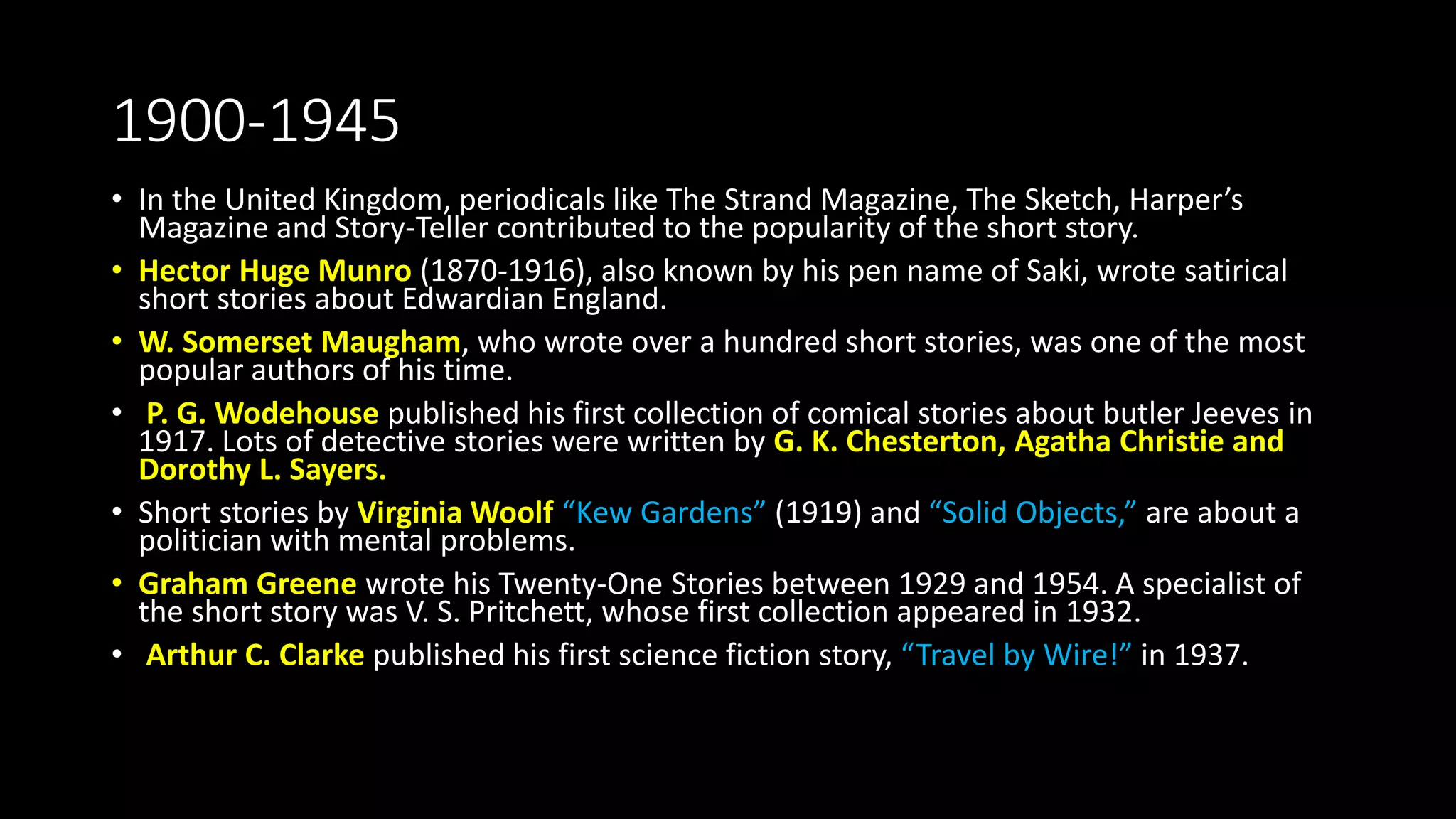 1900-1945
• In the United Kingdom, periodicals like The Strand Magazine, The Sketch, Harper’s
Magazine and Story-Teller contributed to the popularity of the short story.
• Hector Huge Munro (1870-1916), also known by his pen name of Saki, wrote satirical
short stories about Edwardian England.
• W. Somerset Maugham, who wrote over a hundred short stories, was one of the most
popular authors of his time.
• P. G. Wodehouse published his first collection of comical stories about butler Jeeves in
1917. Lots of detective stories were written by G. K. Chesterton, Agatha Christie and
Dorothy L. Sayers.
• Short stories by Virginia Woolf “Kew Gardens” (1919) and “Solid Objects,” are about a
politician with mental problems.
• Graham Greene wrote his Twenty-One Stories between 1929 and 1954. A specialist of
the short story was V. S. Pritchett, whose first collection appeared in 1932.
• Arthur C. Clarke published his first science fiction story, “Travel by Wire!” in 1937.
 