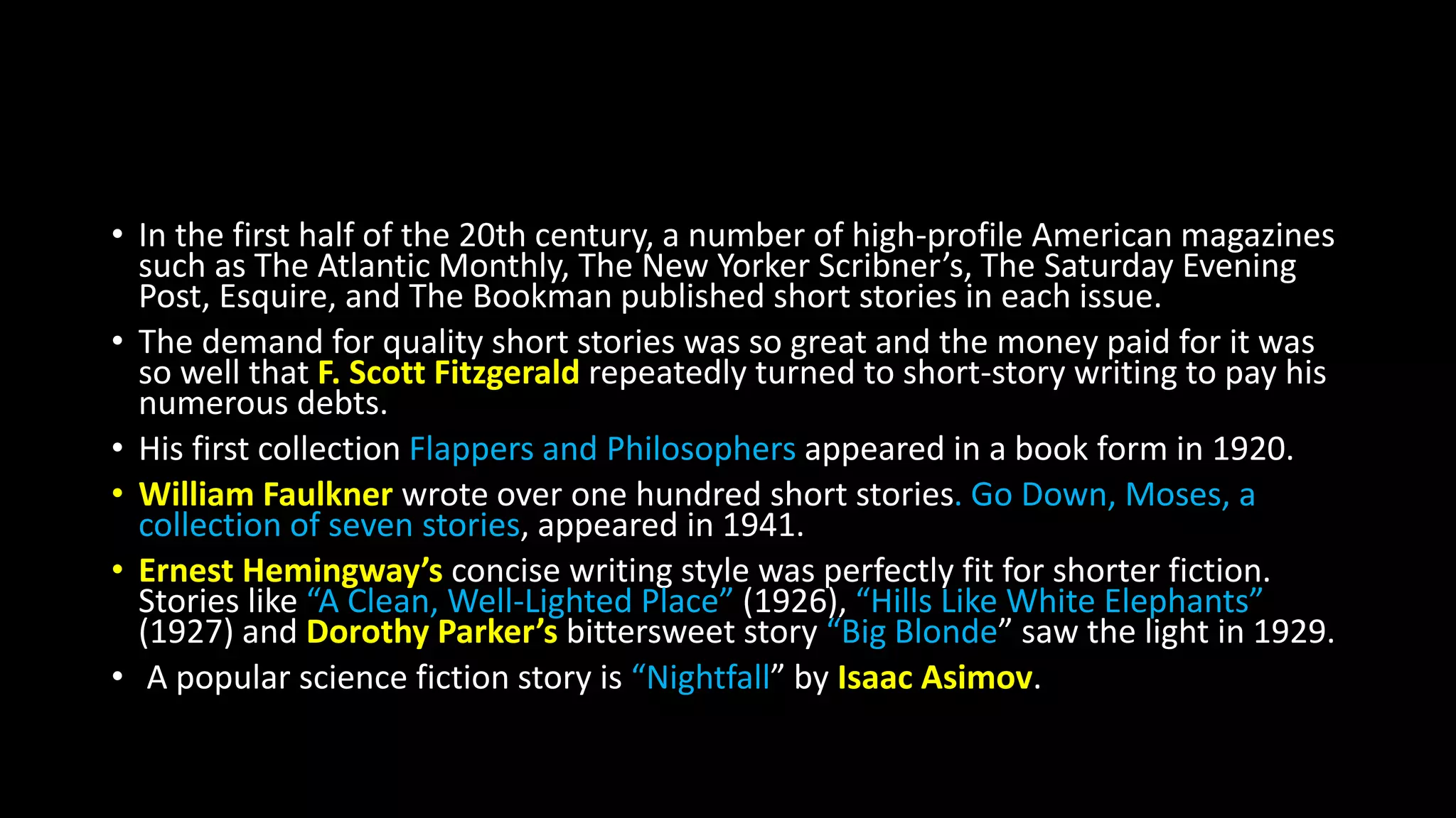 • In the first half of the 20th century, a number of high-profile American magazines
such as The Atlantic Monthly, The New Yorker Scribner’s, The Saturday Evening
Post, Esquire, and The Bookman published short stories in each issue.
• The demand for quality short stories was so great and the money paid for it was
so well that F. Scott Fitzgerald repeatedly turned to short-story writing to pay his
numerous debts.
• His first collection Flappers and Philosophers appeared in a book form in 1920.
• William Faulkner wrote over one hundred short stories. Go Down, Moses, a
collection of seven stories, appeared in 1941.
• Ernest Hemingway’s concise writing style was perfectly fit for shorter fiction.
Stories like “A Clean, Well-Lighted Place” (1926), “Hills Like White Elephants”
(1927) and Dorothy Parker’s bittersweet story “Big Blonde” saw the light in 1929.
• A popular science fiction story is “Nightfall” by Isaac Asimov.
 