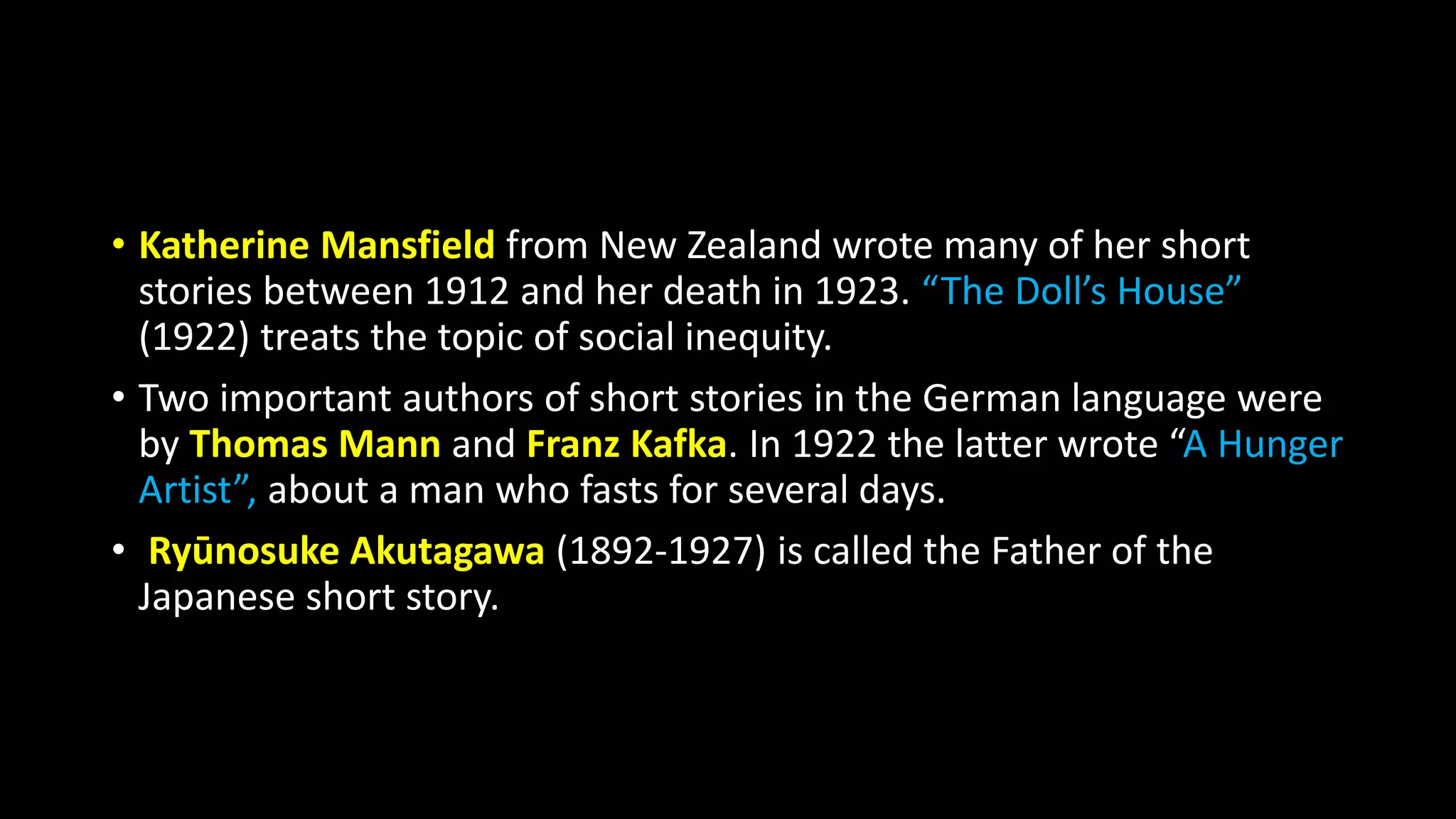 • Katherine Mansfield from New Zealand wrote many of her short
stories between 1912 and her death in 1923. “The Doll’s House”
(1922) treats the topic of social inequity.
• Two important authors of short stories in the German language were
by Thomas Mann and Franz Kafka. In 1922 the latter wrote “A Hunger
Artist”, about a man who fasts for several days.
• Ryūnosuke Akutagawa (1892-1927) is called the Father of the
Japanese short story.
 