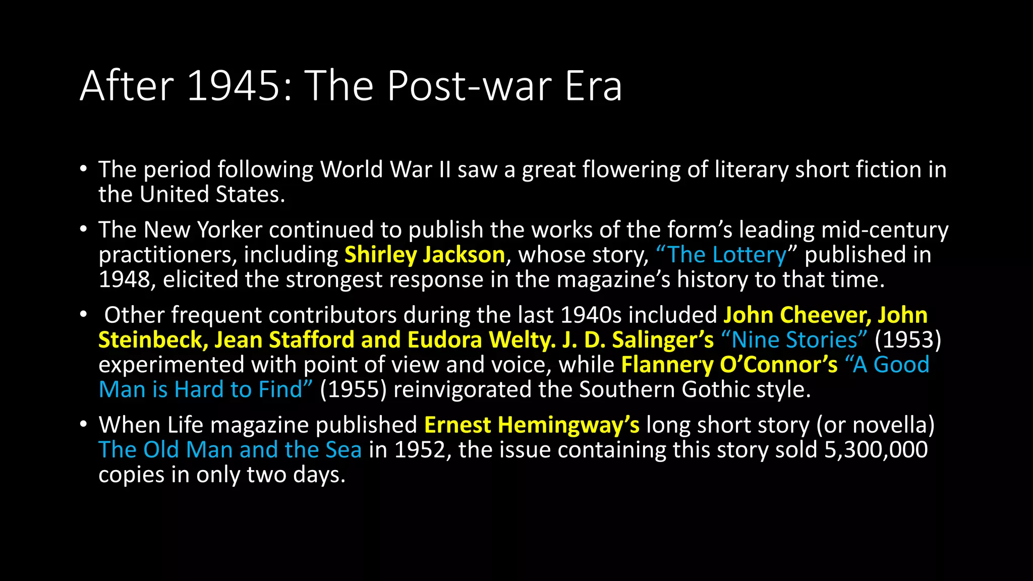 After 1945: The Post-war Era
• The period following World War II saw a great flowering of literary short fiction in
the United States.
• The New Yorker continued to publish the works of the form’s leading mid-century
practitioners, including Shirley Jackson, whose story, “The Lottery” published in
1948, elicited the strongest response in the magazine’s history to that time.
• Other frequent contributors during the last 1940s included John Cheever, John
Steinbeck, Jean Stafford and Eudora Welty. J. D. Salinger’s “Nine Stories” (1953)
experimented with point of view and voice, while Flannery O’Connor’s “A Good
Man is Hard to Find” (1955) reinvigorated the Southern Gothic style.
• When Life magazine published Ernest Hemingway’s long short story (or novella)
The Old Man and the Sea in 1952, the issue containing this story sold 5,300,000
copies in only two days.
 