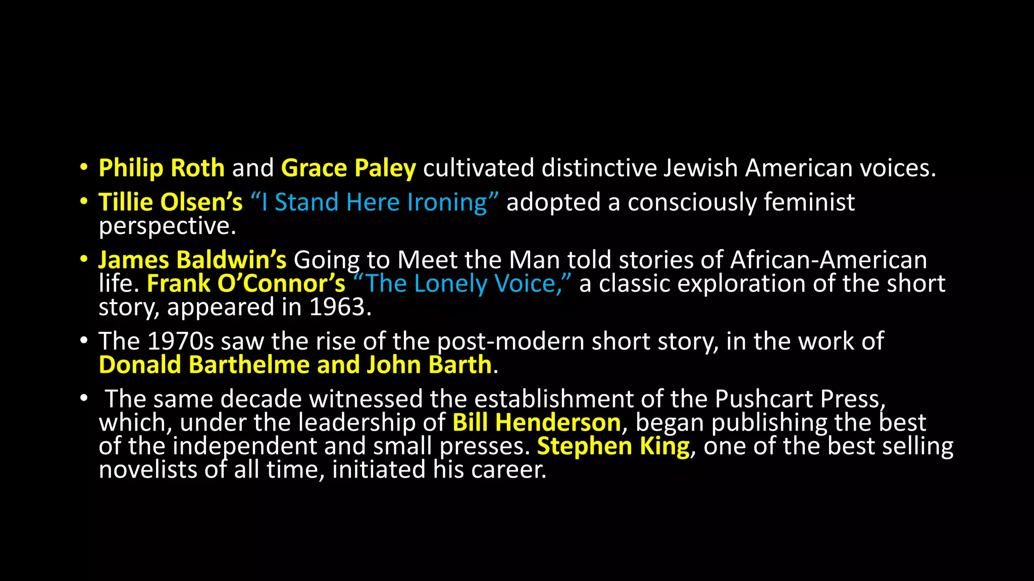 • Philip Roth and Grace Paley cultivated distinctive Jewish American voices.
• Tillie Olsen’s “I Stand Here Ironing” adopted a consciously feminist
perspective.
• James Baldwin’s Going to Meet the Man told stories of African-American
life. Frank O’Connor’s “The Lonely Voice,” a classic exploration of the short
story, appeared in 1963.
• The 1970s saw the rise of the post-modern short story, in the work of
Donald Barthelme and John Barth.
• The same decade witnessed the establishment of the Pushcart Press,
which, under the leadership of Bill Henderson, began publishing the best
of the independent and small presses. Stephen King, one of the best selling
novelists of all time, initiated his career.
 