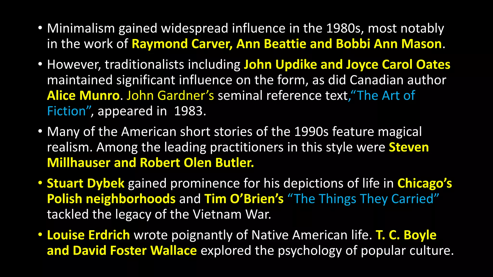 • Minimalism gained widespread influence in the 1980s, most notably
in the work of Raymond Carver, Ann Beattie and Bobbi Ann Mason.
• However, traditionalists including John Updike and Joyce Carol Oates
maintained significant influence on the form, as did Canadian author
Alice Munro. John Gardner’s seminal reference text,“The Art of
Fiction”, appeared in 1983.
• Many of the American short stories of the 1990s feature magical
realism. Among the leading practitioners in this style were Steven
Millhauser and Robert Olen Butler.
• Stuart Dybek gained prominence for his depictions of life in Chicago’s
Polish neighborhoods and Tim O’Brien’s “The Things They Carried”
tackled the legacy of the Vietnam War.
• Louise Erdrich wrote poignantly of Native American life. T. C. Boyle
and David Foster Wallace explored the psychology of popular culture.
 