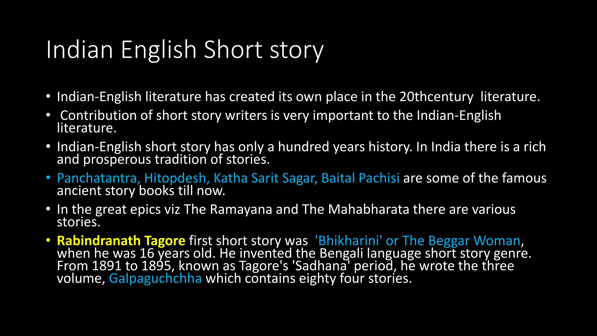 Indian English Short story
• Indian-English literature has created its own place in the 20thcentury literature.
• Contribution of short story writers is very important to the Indian-English
literature.
• Indian-English short story has only a hundred years history. In India there is a rich
and prosperous tradition of stories.
• Panchatantra, Hitopdesh, Katha Sarit Sagar, Baital Pachisi are some of the famous
ancient story books till now.
• In the great epics viz The Ramayana and The Mahabharata there are various
stories.
• Rabindranath Tagore first short story was 'Bhikharini' or The Beggar Woman,
when he was 16 years old. He invented the Bengali language short story genre.
From 1891 to 1895, known as Tagore's 'Sadhana' period, he wrote the three
volume, Galpaguchchha which contains eighty four stories.
 