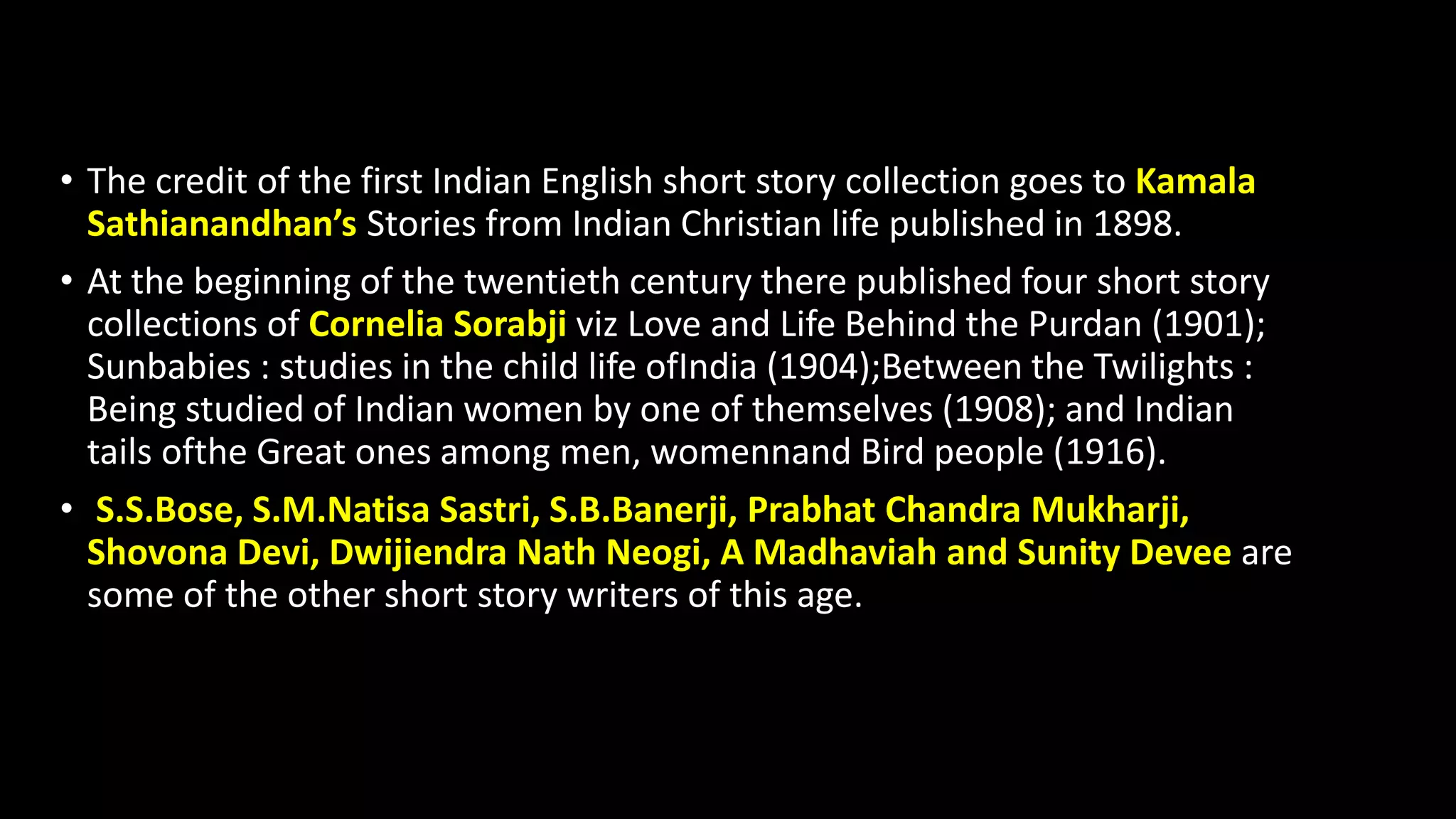• The credit of the first Indian English short story collection goes to Kamala
Sathianandhan’s Stories from Indian Christian life published in 1898.
• At the beginning of the twentieth century there published four short story
collections of Cornelia Sorabji viz Love and Life Behind the Purdan (1901);
Sunbabies : studies in the child life ofIndia (1904);Between the Twilights :
Being studied of Indian women by one of themselves (1908); and Indian
tails ofthe Great ones among men, womennand Bird people (1916).
• S.S.Bose, S.M.Natisa Sastri, S.B.Banerji, Prabhat Chandra Mukharji,
Shovona Devi, Dwijiendra Nath Neogi, A Madhaviah and Sunity Devee are
some of the other short story writers of this age.
 