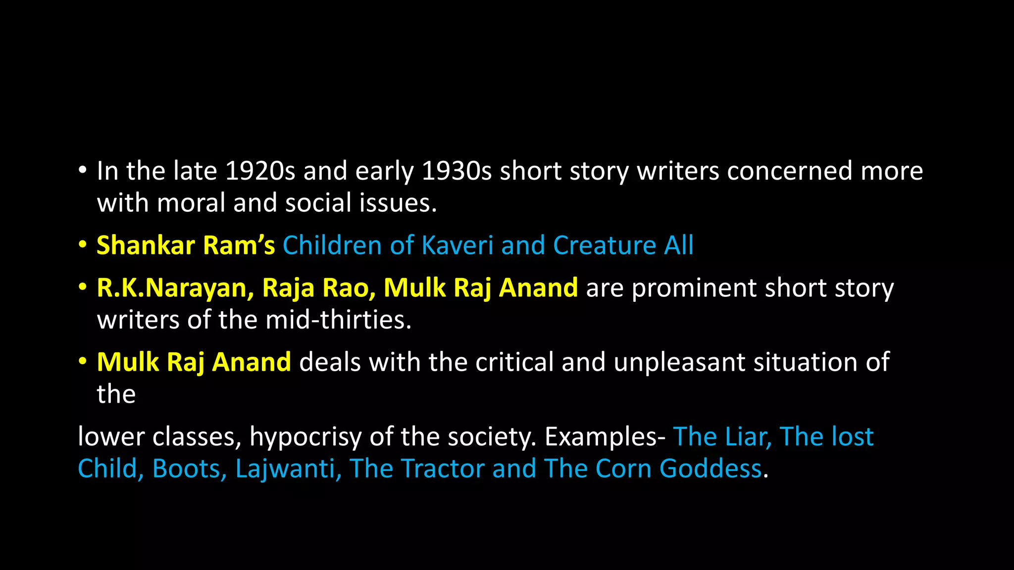 • In the late 1920s and early 1930s short story writers concerned more
with moral and social issues.
• Shankar Ram’s Children of Kaveri and Creature All
• R.K.Narayan, Raja Rao, Mulk Raj Anand are prominent short story
writers of the mid-thirties.
• Mulk Raj Anand deals with the critical and unpleasant situation of
the
lower classes, hypocrisy of the society. Examples- The Liar, The lost
Child, Boots, Lajwanti, The Tractor and The Corn Goddess.
 