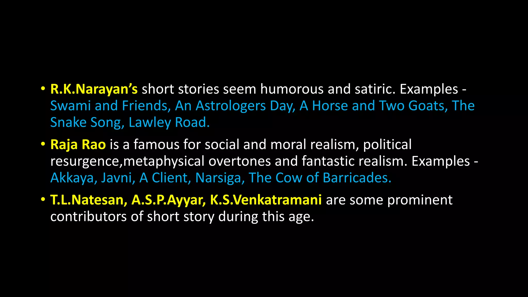 • R.K.Narayan’s short stories seem humorous and satiric. Examples -
Swami and Friends, An Astrologers Day, A Horse and Two Goats, The
Snake Song, Lawley Road.
• Raja Rao is a famous for social and moral realism, political
resurgence,metaphysical overtones and fantastic realism. Examples -
Akkaya, Javni, A Client, Narsiga, The Cow of Barricades.
• T.L.Natesan, A.S.P.Ayyar, K.S.Venkatramani are some prominent
contributors of short story during this age.
 