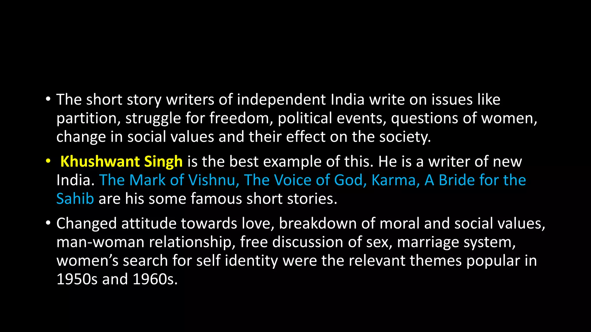 • The short story writers of independent India write on issues like
partition, struggle for freedom, political events, questions of women,
change in social values and their effect on the society.
• Khushwant Singh is the best example of this. He is a writer of new
India. The Mark of Vishnu, The Voice of God, Karma, A Bride for the
Sahib are his some famous short stories.
• Changed attitude towards love, breakdown of moral and social values,
man-woman relationship, free discussion of sex, marriage system,
women’s search for self identity were the relevant themes popular in
1950s and 1960s.
 