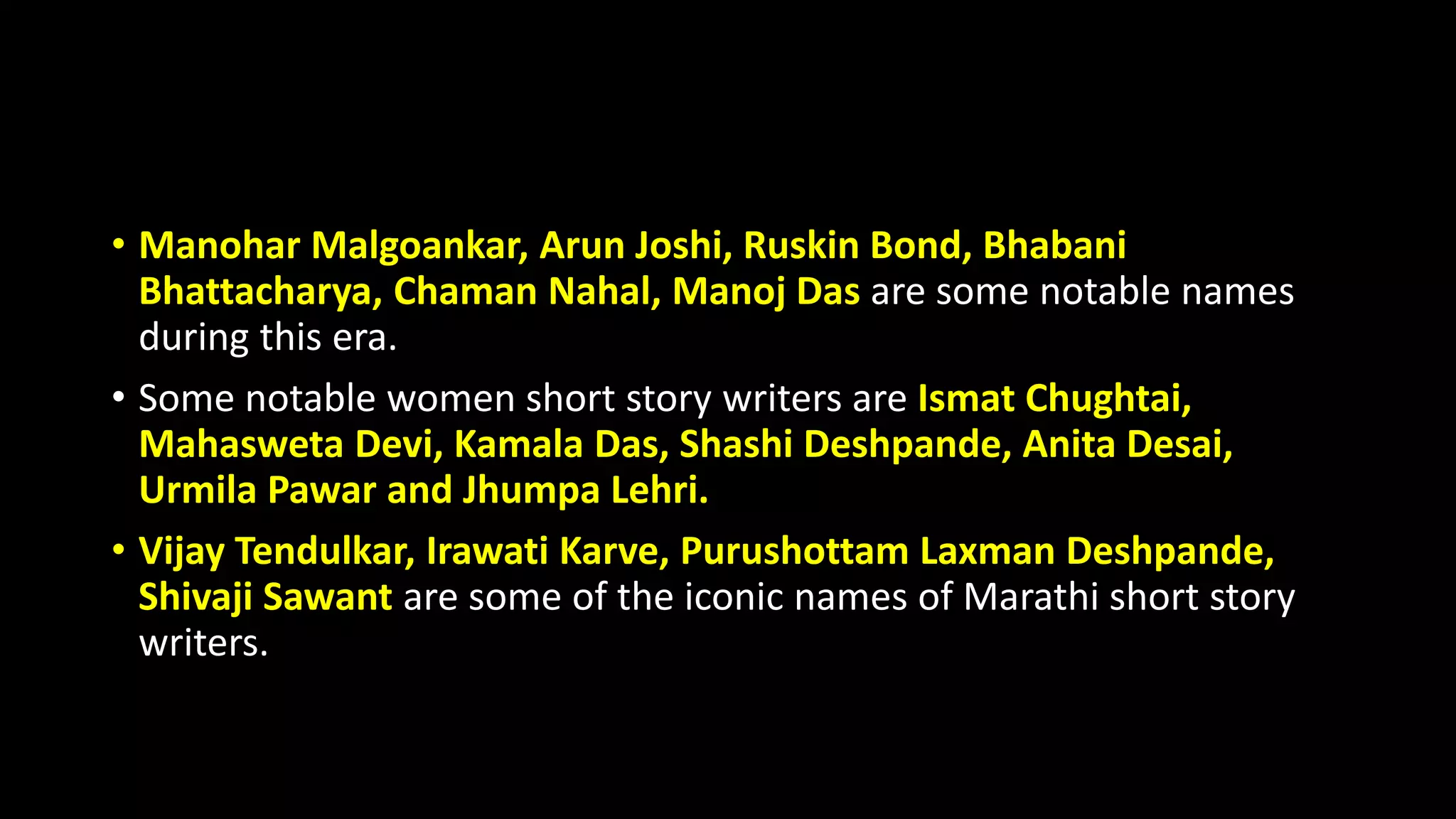 • Manohar Malgoankar, Arun Joshi, Ruskin Bond, Bhabani
Bhattacharya, Chaman Nahal, Manoj Das are some notable names
during this era.
• Some notable women short story writers are Ismat Chughtai,
Mahasweta Devi, Kamala Das, Shashi Deshpande, Anita Desai,
Urmila Pawar and Jhumpa Lehri.
• Vijay Tendulkar, Irawati Karve, Purushottam Laxman Deshpande,
Shivaji Sawant are some of the iconic names of Marathi short story
writers.
 