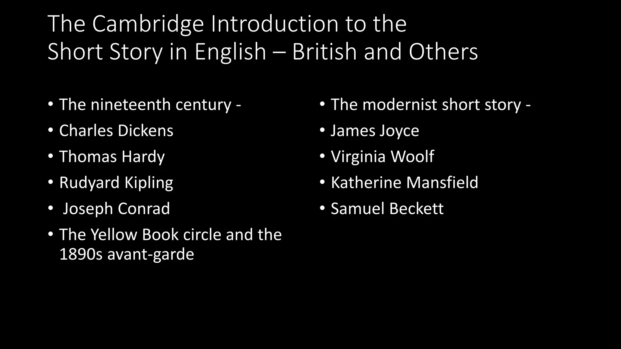 The Cambridge Introduction to the
Short Story in English – British and Others
• The nineteenth century -
• Charles Dickens
• Thomas Hardy
• Rudyard Kipling
• Joseph Conrad
• The Yellow Book circle and the
1890s avant-garde
• The modernist short story -
• James Joyce
• Virginia Woolf
• Katherine Mansfield
• Samuel Beckett
 