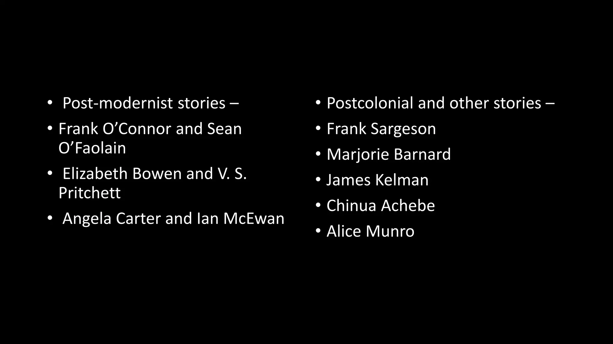 • Post-modernist stories –
• Frank O’Connor and Sean
O’Faolain
• Elizabeth Bowen and V. S.
Pritchett
• Angela Carter and Ian McEwan
• Postcolonial and other stories –
• Frank Sargeson
• Marjorie Barnard
• James Kelman
• Chinua Achebe
• Alice Munro
 