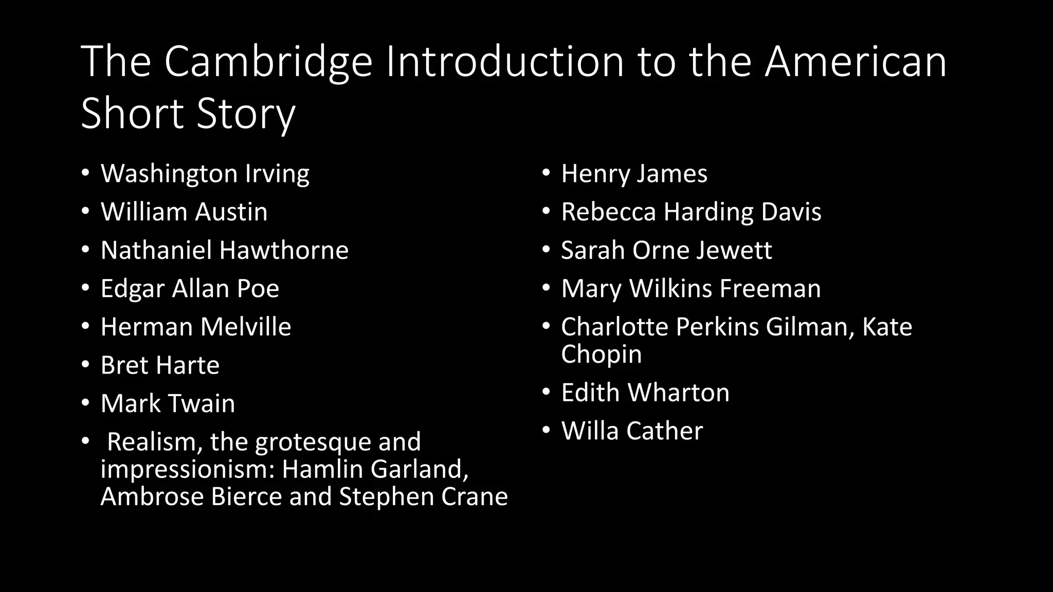 The Cambridge Introduction to the American
Short Story
• Washington Irving
• William Austin
• Nathaniel Hawthorne
• Edgar Allan Poe
• Herman Melville
• Bret Harte
• Mark Twain
• Realism, the grotesque and
impressionism: Hamlin Garland,
Ambrose Bierce and Stephen Crane
• Henry James
• Rebecca Harding Davis
• Sarah Orne Jewett
• Mary Wilkins Freeman
• Charlotte Perkins Gilman, Kate
Chopin
• Edith Wharton
• Willa Cather
 