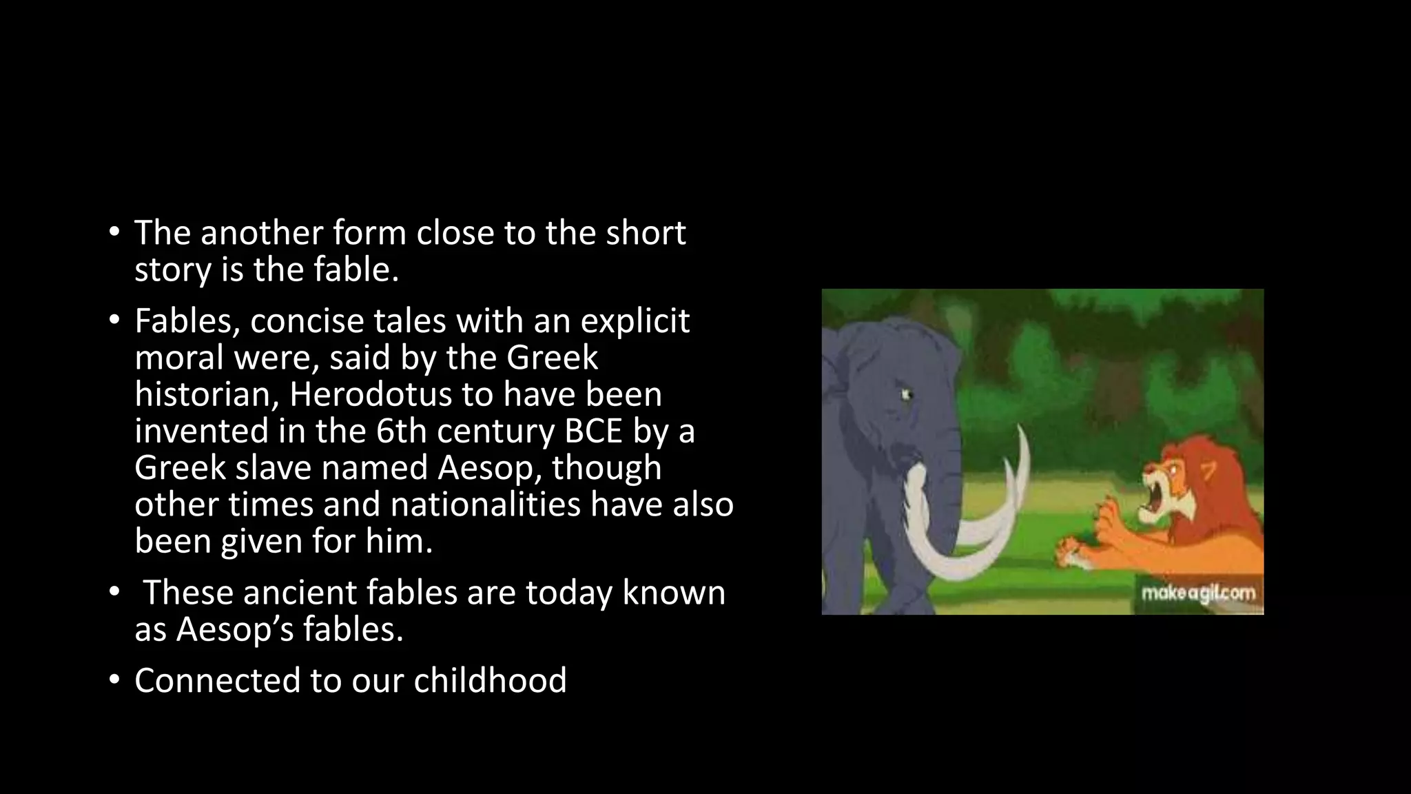 • The another form close to the short
story is the fable.
• Fables, concise tales with an explicit
moral were, said by the Greek
historian, Herodotus to have been
invented in the 6th century BCE by a
Greek slave named Aesop, though
other times and nationalities have also
been given for him.
• These ancient fables are today known
as Aesop’s fables.
• Connected to our childhood
 