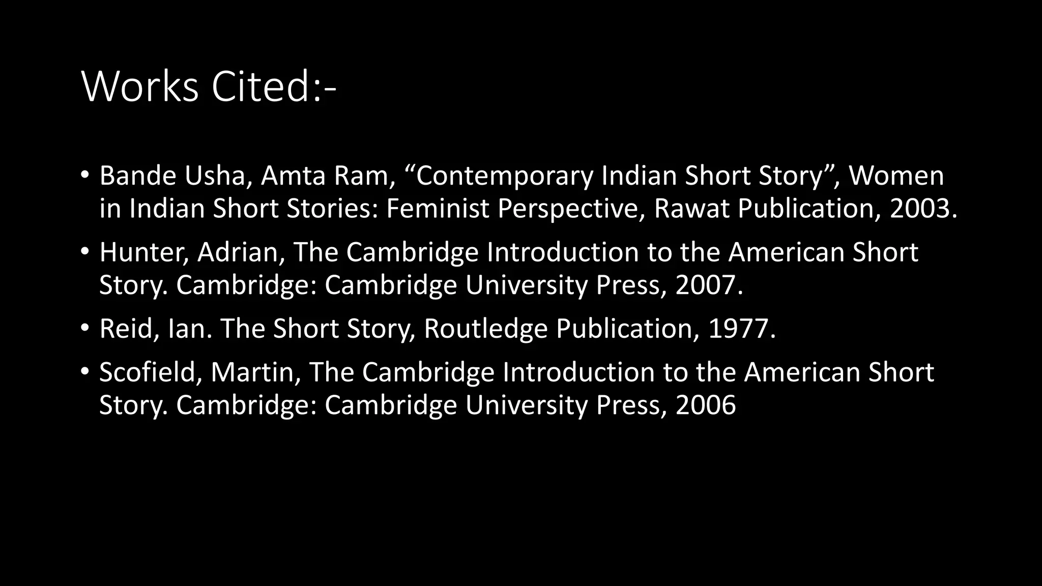 Works Cited:-
• Bande Usha, Amta Ram, “Contemporary Indian Short Story”, Women
in Indian Short Stories: Feminist Perspective, Rawat Publication, 2003.
• Hunter, Adrian, The Cambridge Introduction to the American Short
Story. Cambridge: Cambridge University Press, 2007.
• Reid, Ian. The Short Story, Routledge Publication, 1977.
• Scofield, Martin, The Cambridge Introduction to the American Short
Story. Cambridge: Cambridge University Press, 2006
 
