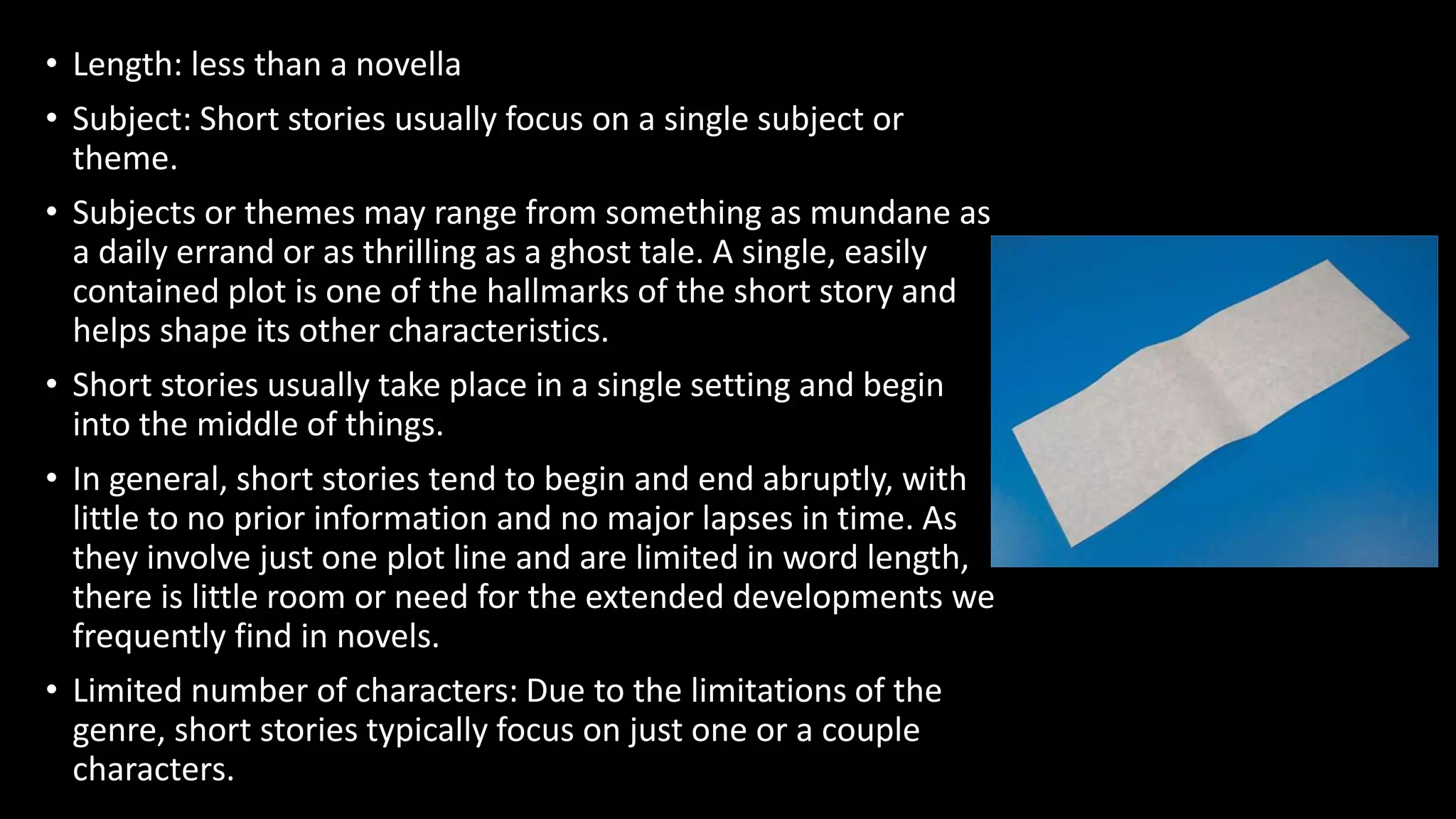 • Length: less than a novella
• Subject: Short stories usually focus on a single subject or
theme.
• Subjects or themes may range from something as mundane as
a daily errand or as thrilling as a ghost tale. A single, easily
contained plot is one of the hallmarks of the short story and
helps shape its other characteristics.
• Short stories usually take place in a single setting and begin
into the middle of things.
• In general, short stories tend to begin and end abruptly, with
little to no prior information and no major lapses in time. As
they involve just one plot line and are limited in word length,
there is little room or need for the extended developments we
frequently find in novels.
• Limited number of characters: Due to the limitations of the
genre, short stories typically focus on just one or a couple
characters.
 