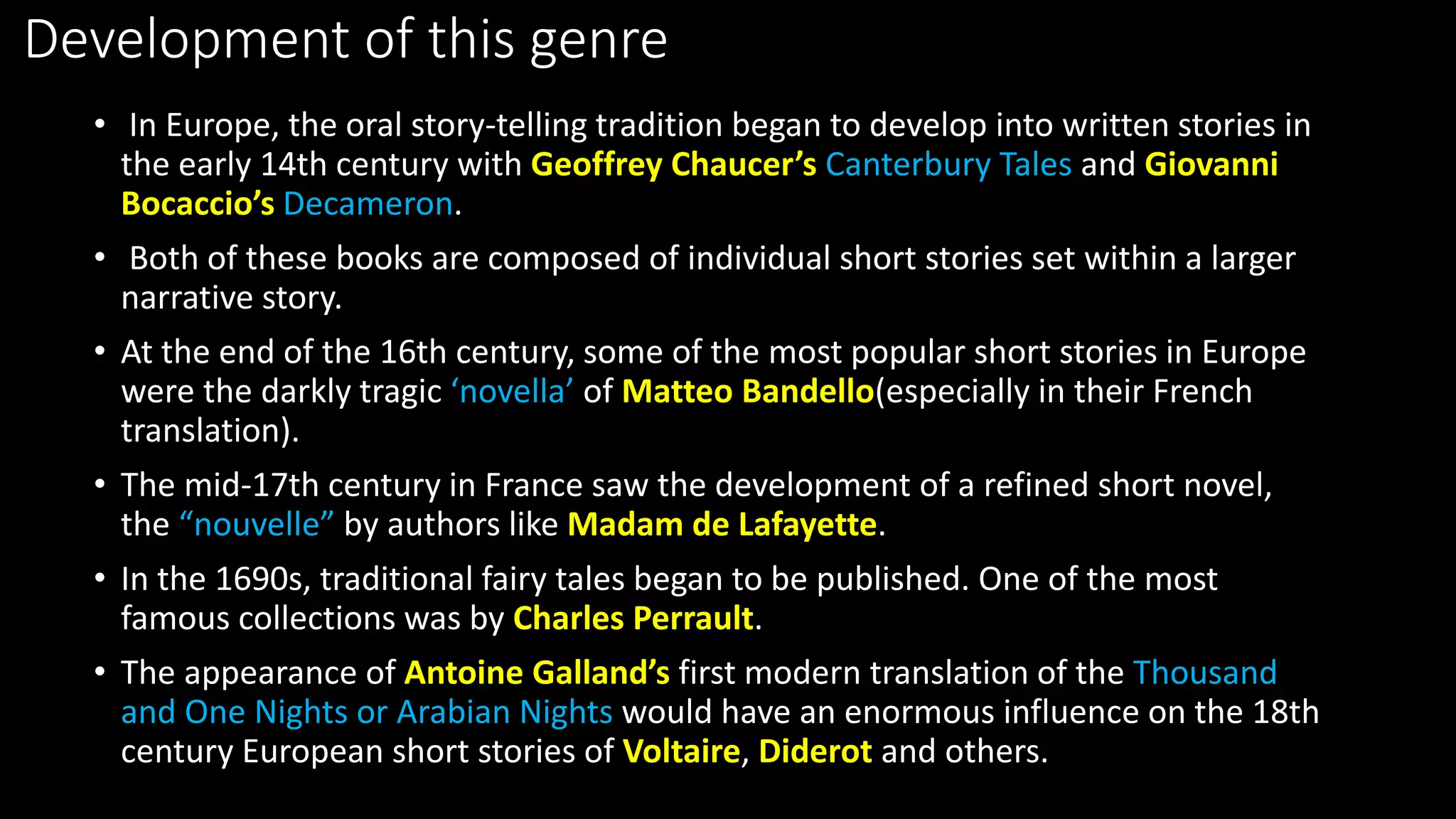 Development of this genre
• In Europe, the oral story-telling tradition began to develop into written stories in
the early 14th century with Geoffrey Chaucer’s Canterbury Tales and Giovanni
Bocaccio’s Decameron.
• Both of these books are composed of individual short stories set within a larger
narrative story.
• At the end of the 16th century, some of the most popular short stories in Europe
were the darkly tragic ‘novella’ of Matteo Bandello(especially in their French
translation).
• The mid-17th century in France saw the development of a refined short novel,
the “nouvelle” by authors like Madam de Lafayette.
• In the 1690s, traditional fairy tales began to be published. One of the most
famous collections was by Charles Perrault.
• The appearance of Antoine Galland’s first modern translation of the Thousand
and One Nights or Arabian Nights would have an enormous influence on the 18th
century European short stories of Voltaire, Diderot and others.
 