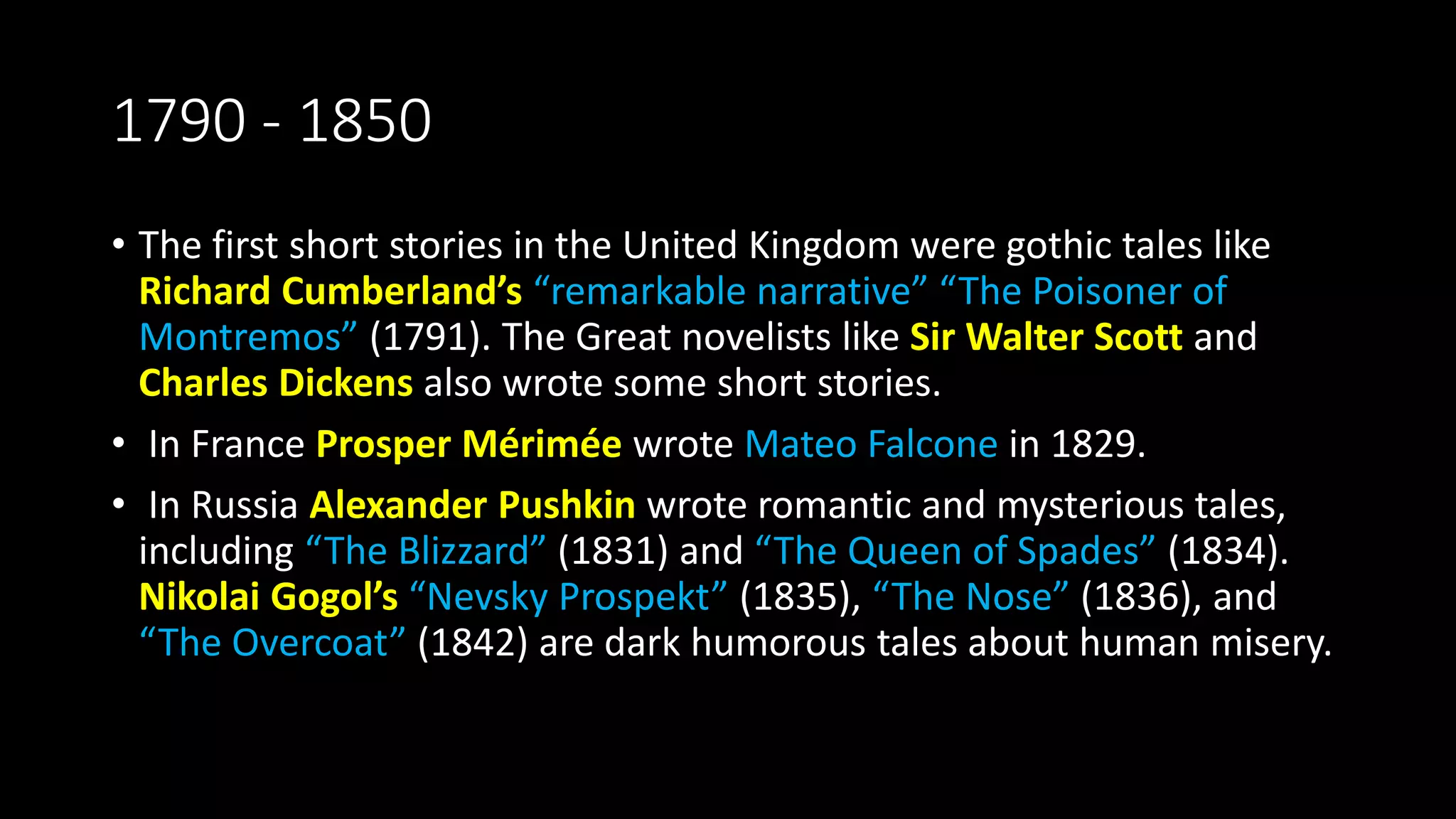 1790 - 1850
• The first short stories in the United Kingdom were gothic tales like
Richard Cumberland’s “remarkable narrative” “The Poisoner of
Montremos” (1791). The Great novelists like Sir Walter Scott and
Charles Dickens also wrote some short stories.
• In France Prosper Mérimée wrote Mateo Falcone in 1829.
• In Russia Alexander Pushkin wrote romantic and mysterious tales,
including “The Blizzard” (1831) and “The Queen of Spades” (1834).
Nikolai Gogol’s “Nevsky Prospekt” (1835), “The Nose” (1836), and
“The Overcoat” (1842) are dark humorous tales about human misery.
 