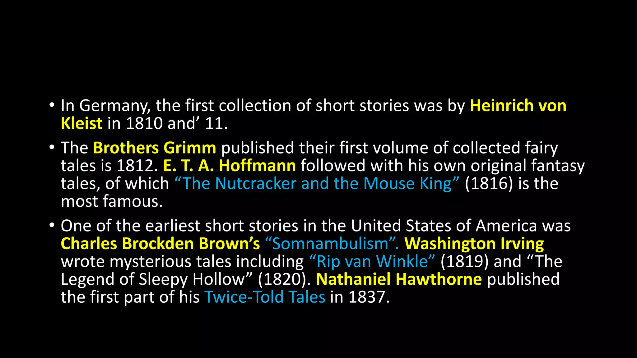 • In Germany, the first collection of short stories was by Heinrich von
Kleist in 1810 and’ 11.
• The Brothers Grimm published their first volume of collected fairy
tales is 1812. E. T. A. Hoffmann followed with his own original fantasy
tales, of which “The Nutcracker and the Mouse King” (1816) is the
most famous.
• One of the earliest short stories in the United States of America was
Charles Brockden Brown’s “Somnambulism”. Washington Irving
wrote mysterious tales including “Rip van Winkle” (1819) and “The
Legend of Sleepy Hollow” (1820). Nathaniel Hawthorne published
the first part of his Twice-Told Tales in 1837.
 