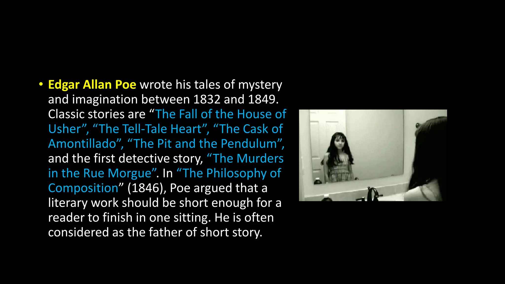 • Edgar Allan Poe wrote his tales of mystery
and imagination between 1832 and 1849.
Classic stories are “The Fall of the House of
Usher”, “The Tell-Tale Heart”, “The Cask of
Amontillado”, “The Pit and the Pendulum”,
and the first detective story, “The Murders
in the Rue Morgue”. In “The Philosophy of
Composition” (1846), Poe argued that a
literary work should be short enough for a
reader to finish in one sitting. He is often
considered as the father of short story.
 