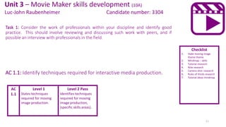 Task 1: Consider the work of professionals within your discipline and identify good
practice. This should involve reviewing and discussing such work with peers, and if
possible an interview with professionals in the field.
AC 1.1: Identify techniques required for interactive media production.
Level 1
States techniques
required for moving
image production.
Level 2 Pass
Identifies techniques
required for moving
image production,
(specific skills areas).
Checklist
1. State moving image
theme theme
2. Mindmap – skills
3. Tutorial research
4. Role research
5. Camera shot research
6. Rules of thirds research
7. Tutorial ideas mindmap
Unit 3 – Movie Maker skills development (10A)
Luc-John Raubenheimer Candidate number: 3304
AC
1.1
11
 