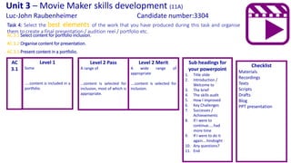 Task 4: Select the best elements of the work that you have produced during this task and organise
them to create a final presentation / audition reel / portfolio etc.
Checklist
Materials
Recordings
Texts
Scripts
Drafts
Blog
PPT presentation
Unit 3 – Movie Maker skills development (11A)
Luc-John Raubenheimer Candidate number:3304
AC 3.1 Select content for portfolio inclusion.
AC 3.2 Organise content for presentation.
AC 3.3 Present content in a portfolio.
Level 1
Some
…..content is included in a
portfolio.
Level 2 Pass
A range of
…content is selected for
inclusion, most of which is
appropriate.
AC
3.1
Level 2 Merit
A wide range of
appropriate
….content is selected for
inclusion.
Sub headings for
your powerpoint
1. Title slide
2. Introduction /
Welcome to
3. The brief
4. The skills audit
5. How I improved
6. Key Challenges
7. Successes /
Achievements
8. If I were to
continue…..had
more time
9. If I were to do it
again….hindsight
10. Any questions?
11. End
 