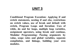 UNIT 3 Conditional Program Execution: Applying if and switch statements, nesting if and else, restrictions on switch values, use of break and default with switch, Program Loops and Iteration: Uses of while, do and for loops, multiple loop variables, assignment operators, using break and continue, Modular Programming: Passing arguments by value, scope rules and global variables, separate compilation, and linkage, building your own modules.  