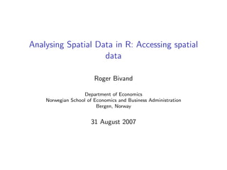 Analysing Spatial Data in R: Accessing spatial
data
Roger Bivand
Department of Economics
Norwegian School of Economics and Business Administration
Bergen, Norway
31 August 2007
 