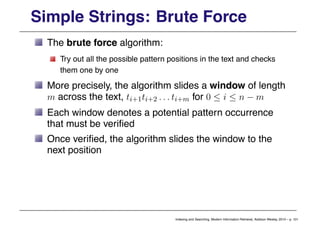 Simple Strings: Brute Force
The brute force algorithm:
Try out all the possible pattern positions in the text and checks
them one by one
More precisely, the algorithm slides a window of length
m across the text, ti+1ti+2 . . . ti+m for 0 ≤ i ≤ n − m
Each window denotes a potential pattern occurrence
that must be verified
Once verified, the algorithm slides the window to the
next position
Indexing and Searching, Modern Information Retrieval, Addison Wesley, 2010 – p. 101
 