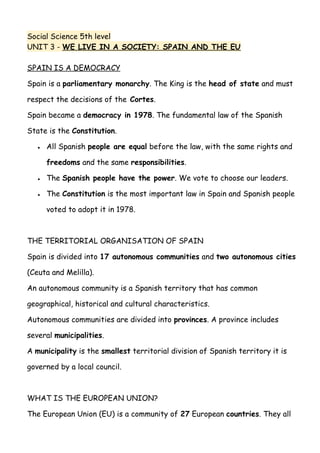 Social Science 5th level
UNIT 3 - WE LIVE IN A SOCIETY: SPAIN AND THE EU
SPAIN IS A DEMOCRACY
Spain is a parliamentary monarchy. The King is the head of state and must
respect the decisions of the Cortes.
Spain became a democracy in 1978. The fundamental law of the Spanish
State is the Constitution.
● All Spanish people are equal before the law, with the same rights and
freedoms and the same responsibilities.
● The Spanish people have the power. We vote to choose our leaders.
● The Constitution is the most important law in Spain and Spanish people
voted to adopt it in 1978.
THE TERRITORIAL ORGANISATION OF SPAIN
Spain is divided into 17 autonomous communities and two autonomous cities
(Ceuta and Melilla).
An autonomous community is a Spanish territory that has common
geographical, historical and cultural characteristics.
Autonomous communities are divided into provinces. A province includes
several municipalities.
A municipality is the smallest territorial division of Spanish territory it is
governed by a local council.
WHAT IS THE EUROPEAN UNION?
The European Union (EU) is a community of 27 European countries. They all
 