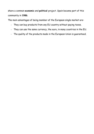 share a common economic and political project. Spain became part of this
community in 1986.
The main advantages of being member of the European single market are:
- They can buy products from any EU country without paying taxes.
- They can use the same currency, the euro, in many countries in the EU.
- The quality of the products made in the European Union is guaranteed.
 