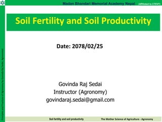 Soil fertility and soil productivity The Mother Science of Agriculture - Agronomy
Madan Bhandari Memorial Academy Nepal (Affiliated to CTEVT)
Principles
and
Practices
of
Agronomy
by
Govinda
Raj
Sedai,
Agronomist
Govinda Raj Sedai
Instructor (Agronomy)
govindaraj.sedai@gmail.com
Soil Fertility and Soil Productivity
Date: 2078/02/25
 