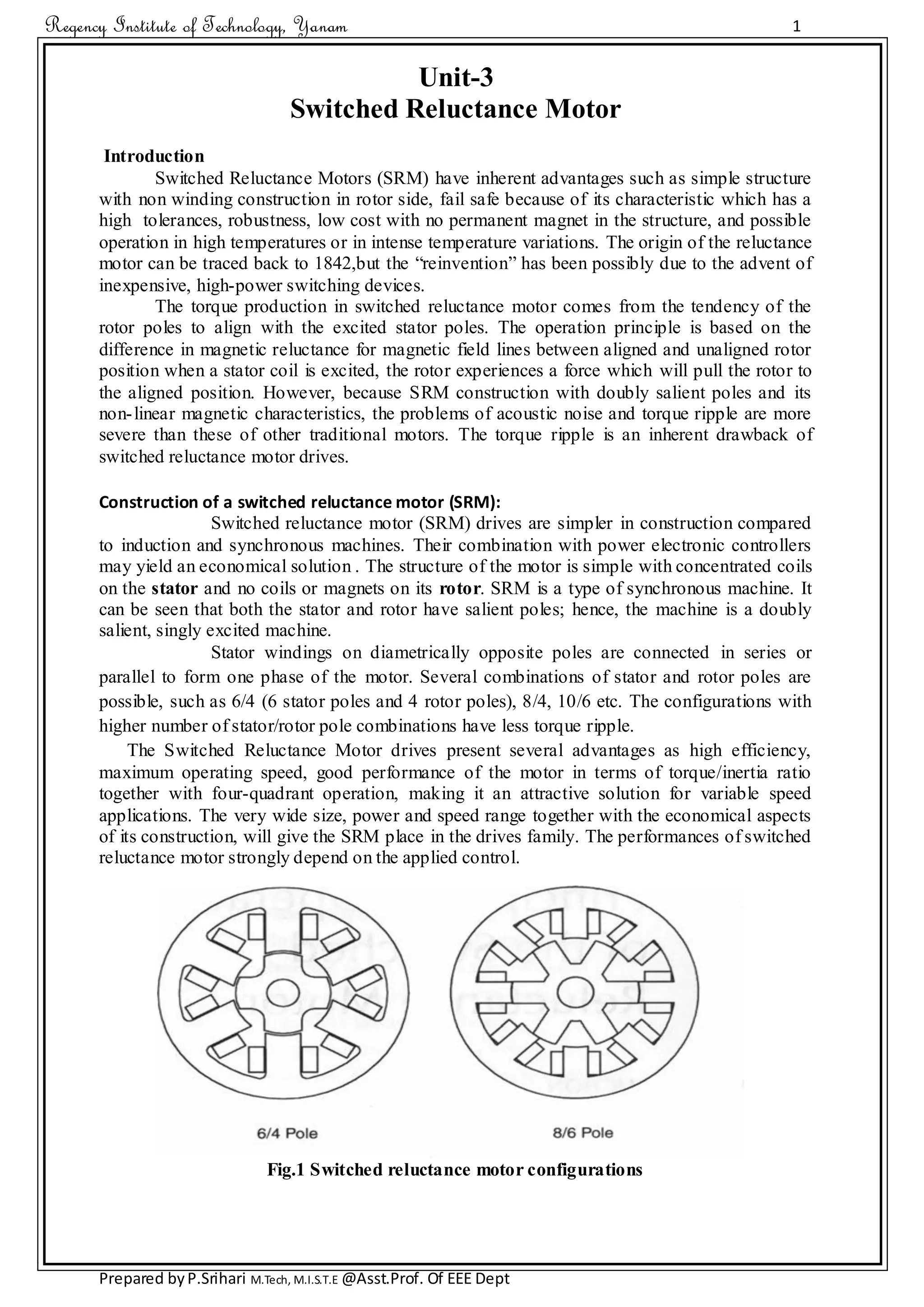Regency Institute of Technology, Yanam 1
Prepared byP.Srihari M.Tech, M.I.S.T.E @Asst.Prof. Of EEE Dept
Unit-3
Switched Reluctance Motor
Introduction
Switched Reluctance Motors (SRM) have inherent advantages such as simple structure
with non winding construction in rotor side, fail safe because of its characteristic which has a
high tolerances, robustness, low cost with no permanent magnet in the structure, and possible
operation in high temperatures or in intense temperature variations. The origin of the reluctance
motor can be traced back to 1842,but the “reinvention” has been possibly due to the advent of
inexpensive, high-power switching devices.
The torque production in switched reluctance motor comes from the tendency of the
rotor poles to align with the excited stator poles. The operation principle is based on the
difference in magnetic reluctance for magnetic field lines between aligned and unaligned rotor
position when a stator coil is excited, the rotor experiences a force which will pull the rotor to
the aligned position. However, because SRM construction with doubly salient poles and its
non-linear magnetic characteristics, the problems of acoustic noise and torque ripple are more
severe than these of other traditional motors. The torque ripple is an inherent drawback of
switched reluctance motor drives.
Construction of a switched reluctance motor (SRM):
Switched reluctance motor (SRM) drives are simpler in construction compared
to induction and synchronous machines. Their combination with power electronic controllers
may yield an economical solution . The structure of the motor is simple with concentrated coils
on the stator and no coils or magnets on its rotor. SRM is a type of synchronous machine. It
can be seen that both the stator and rotor have salient poles; hence, the machine is a doubly
salient, singly excited machine.
Stator windings on diametrically opposite poles are connected in series or
parallel to form one phase of the motor. Several combinations of stator and rotor poles are
possible, such as 6/4 (6 stator poles and 4 rotor poles), 8/4, 10/6 etc. The configurations with
higher number of stator/rotor pole combinations have less torque ripple.
The Switched Reluctance Motor drives present several advantages as high efficiency,
maximum operating speed, good performance of the motor in terms of torque/inertia ratio
together with four-quadrant operation, making it an attractive solution for variable speed
applications. The very wide size, power and speed range together with the economical aspects
of its construction, will give the SRM place in the drives family. The performances of switched
reluctance motor strongly depend on the applied control.
Fig.1 Switched reluctance motor configurations
 