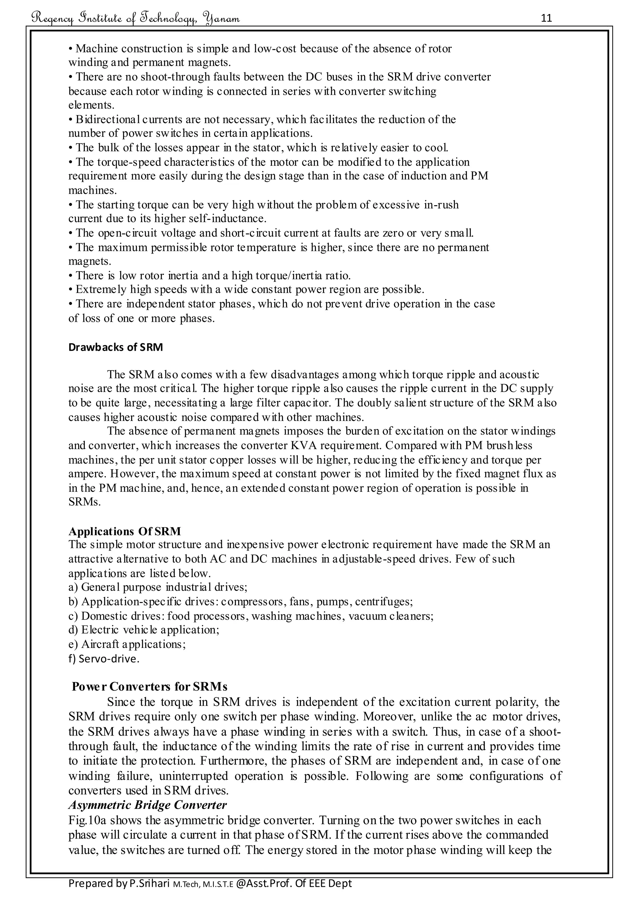 Regency Institute of Technology, Yanam 11
Prepared byP.Srihari M.Tech, M.I.S.T.E @Asst.Prof. Of EEE Dept
• Machine construction is simple and low-cost because of the absence of rotor
winding and permanent magnets.
• There are no shoot-through faults between the DC buses in the SRM drive converter
because each rotor winding is connected in series with converter switching
elements.
• Bidirectional currents are not necessary, which facilitates the reduction of the
number of power switches in certain applications.
• The bulk of the losses appear in the stator, which is relatively easier to cool.
• The torque-speed characteristics of the motor can be modified to the application
requirement more easily during the design stage than in the case of induction and PM
machines.
• The starting torque can be very high without the problem of excessive in-rush
current due to its higher self-inductance.
• The open-circuit voltage and short-circuit current at faults are zero or very small.
• The maximum permissible rotor temperature is higher, since there are no permanent
magnets.
• There is low rotor inertia and a high torque/inertia ratio.
• Extremely high speeds with a wide constant power region are possible.
• There are independent stator phases, which do not prevent drive operation in the case
of loss of one or more phases.
Drawbacks of SRM
The SRM also comes with a few disadvantages among which torque ripple and acoustic
noise are the most critical. The higher torque ripple also causes the ripple current in the DC supply
to be quite large, necessitating a large filter capacitor. The doubly salient structure of the SRM also
causes higher acoustic noise compared with other machines.
The absence of permanent magnets imposes the burden of excitation on the stator windings
and converter, which increases the converter KVA requirement. Compared with PM brushless
machines, the per unit stator copper losses will be higher, reducing the efficiency and torque per
ampere. However, the maximum speed at constant power is not limited by the fixed magnet flux as
in the PM machine, and, hence, an extended constant power region of operation is possible in
SRMs.
Applications Of SRM
The simple motor structure and inexpensive power electronic requirement have made the SRM an
attractive alternative to both AC and DC machines in adjustable-speed drives. Few of such
applications are listed below.
a) General purpose industrial drives;
b) Application-specific drives: compressors, fans, pumps, centrifuges;
c) Domestic drives: food processors, washing machines, vacuum cleaners;
d) Electric vehicle application;
e) Aircraft applications;
f) Servo-drive.
Power Converters for SRMs
Since the torque in SRM drives is independent of the excitation current polarity, the
SRM drives require only one switch per phase winding. Moreover, unlike the ac motor drives,
the SRM drives always have a phase winding in series with a switch. Thus, in case of a shoot-
through fault, the inductance of the winding limits the rate of rise in current and provides time
to initiate the protection. Furthermore, the phases of SRM are independent and, in case of one
winding failure, uninterrupted operation is possible. Following are some configurations of
converters used in SRM drives.
Asymmetric Bridge Converter
Fig.10a shows the asymmetric bridge converter. Turning on the two power switches in each
phase will circulate a current in that phase of SRM. If the current rises above the commanded
value, the switches are turned off. The energy stored in the motor phase winding will keep the
 