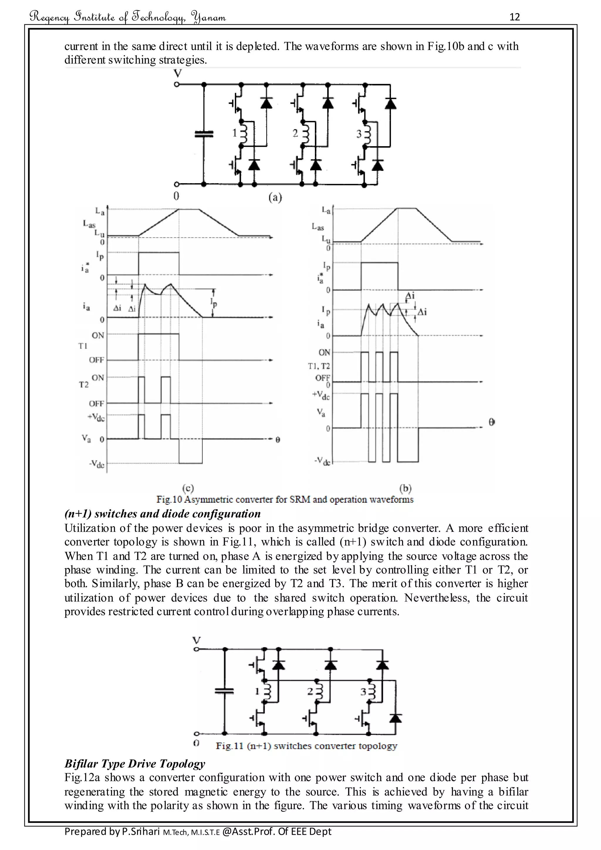 Regency Institute of Technology, Yanam 12
Prepared byP.Srihari M.Tech, M.I.S.T.E @Asst.Prof. Of EEE Dept
current in the same direct until it is depleted. The waveforms are shown in Fig.10b and c with
different switching strategies.
(n+1) switches and diode configuration
Utilization of the power devices is poor in the asymmetric bridge converter. A more efficient
converter topology is shown in Fig.11, which is called (n+1) switch and diode configuration.
When T1 and T2 are turned on, phase A is energized by applying the source voltage across the
phase winding. The current can be limited to the set level by controlling either T1 or T2, or
both. Similarly, phase B can be energized by T2 and T3. The merit of this converter is higher
utilization of power devices due to the shared switch operation. Nevertheless, the circuit
provides restricted current control during overlapping phase currents.
Bifilar Type Drive Topology
Fig.12a shows a converter configuration with one power switch and one diode per phase but
regenerating the stored magnetic energy to the source. This is achieved by having a bifilar
winding with the polarity as shown in the figure. The various timing waveforms of the circuit
 