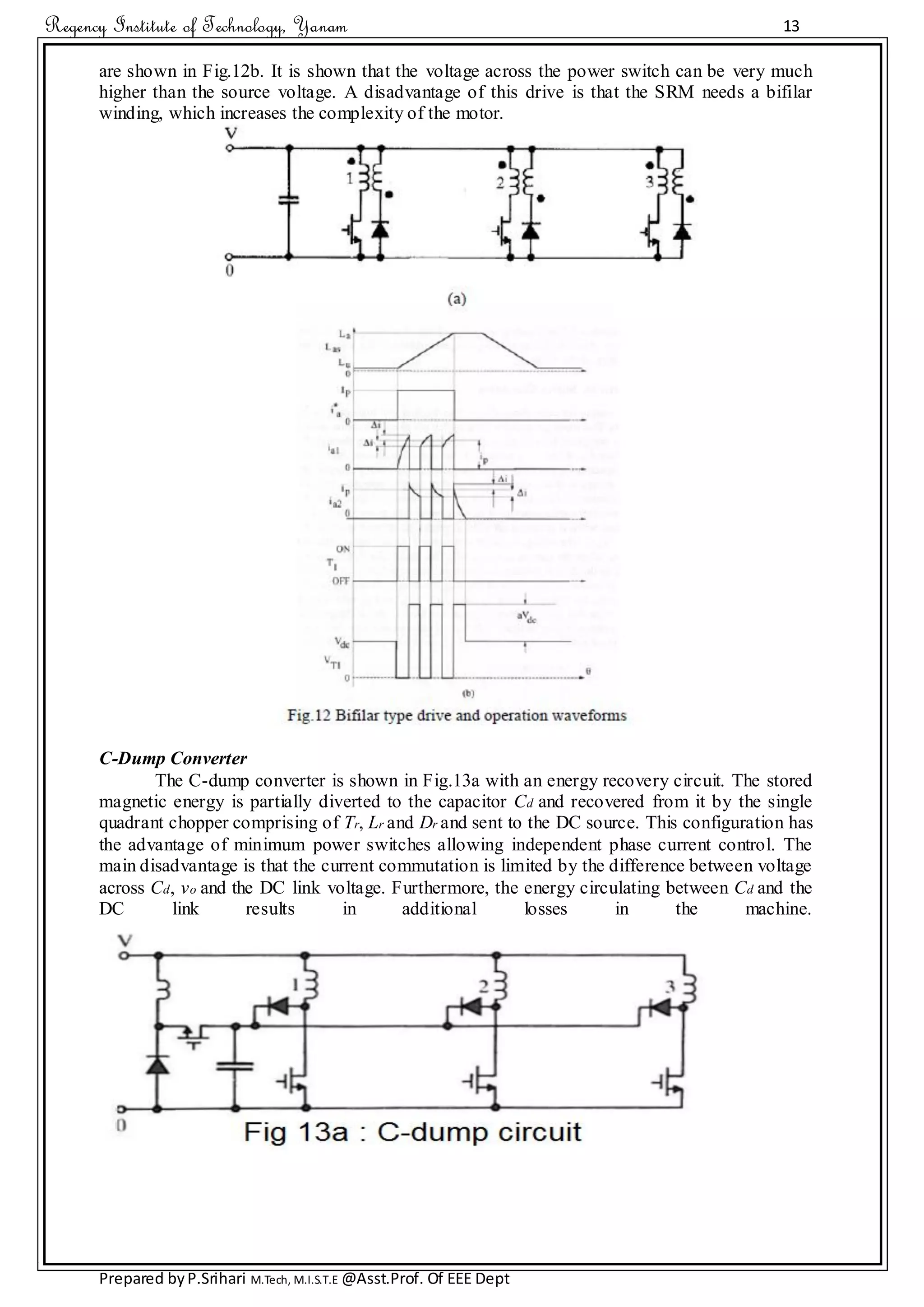 Regency Institute of Technology, Yanam 13
Prepared byP.Srihari M.Tech, M.I.S.T.E @Asst.Prof. Of EEE Dept
are shown in Fig.12b. It is shown that the voltage across the power switch can be very much
higher than the source voltage. A disadvantage of this drive is that the SRM needs a bifilar
winding, which increases the complexity of the motor.
C-Dump Converter
The C-dump converter is shown in Fig.13a with an energy recovery circuit. The stored
magnetic energy is partially diverted to the capacitor Cd and recovered from it by the single
quadrant chopper comprising of Tr, Lr and Dr and sent to the DC source. This configuration has
the advantage of minimum power switches allowing independent phase current control. The
main disadvantage is that the current commutation is limited by the difference between voltage
across Cd, vo and the DC link voltage. Furthermore, the energy circulating between Cd and the
DC link results in additional losses in the machine.
 