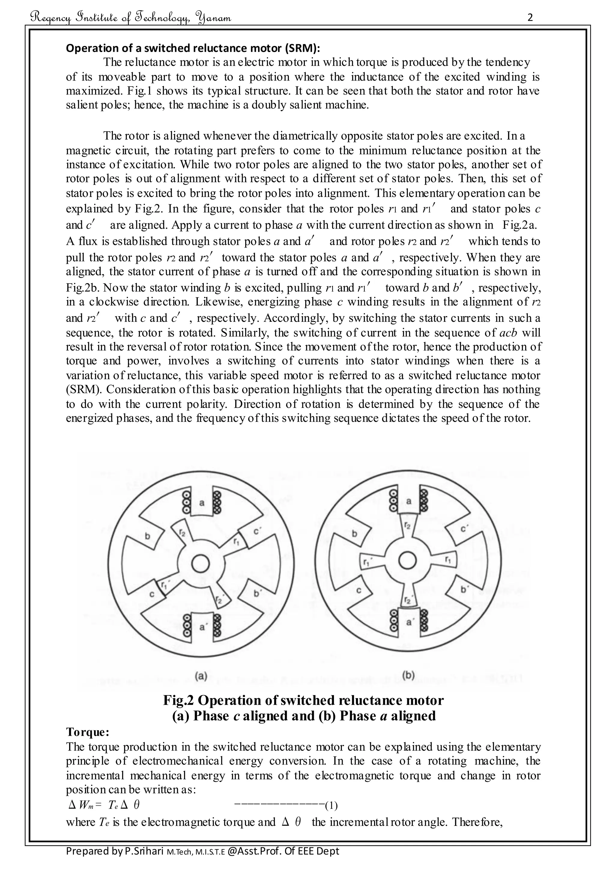 Regency Institute of Technology, Yanam 2
Prepared byP.Srihari M.Tech, M.I.S.T.E @Asst.Prof. Of EEE Dept
Operation of a switched reluctance motor (SRM):
The reluctance motor is an electric motor in which torque is produced by the tendency
of its moveable part to move to a position where the inductance of the excited winding is
maximized. Fig.1 shows its typical structure. It can be seen that both the stator and rotor have
salient poles; hence, the machine is a doubly salient machine.
The rotor is aligned whenever the diametrically opposite stator poles are excited. In a
magnetic circuit, the rotating part prefers to come to the minimum reluctance position at the
instance of excitation. While two rotor poles are aligned to the two stator poles, another set of
rotor poles is out of alignment with respect to a different set of stator poles. Then, this set of
stator poles is excited to bring the rotor poles into alignment. This elementary operation can be
explained by Fig.2. In the figure, consider that the rotor poles r1 and r1′ and stator poles c
and c′ are aligned. Apply a current to phase a with the current direction as shown in Fig.2a.
A flux is established through stator poles a and a′ and rotor poles r2 and r2′ which tends to
pull the rotor poles r2 and r2′toward the stator poles a and a′, respectively. When they are
aligned, the stator current of phase a is turned off and the corresponding situation is shown in
Fig.2b. Now the stator winding b is excited, pulling r1 and r1′ toward b and b′, respectively,
in a clockwise direction. Likewise, energizing phase c winding results in the alignment of r2
and r2′ with c and c′, respectively. Accordingly, by switching the stator currents in such a
sequence, the rotor is rotated. Similarly, the switching of current in the sequence of acb will
result in the reversal of rotor rotation. Since the movement of the rotor, hence the production of
torque and power, involves a switching of currents into stator windings when there is a
variation of reluctance, this variable speed motor is referred to as a switched reluctance motor
(SRM). Consideration of this basic operation highlights that the operating direction has nothing
to do with the current polarity. Direction of rotation is determined by the sequence of the
energized phases, and the frequency of this switching sequence dictates the speed of the rotor.
Fig.2 Operation of switched reluctance motor
(a) Phase c aligned and (b) Phase a aligned
Torque:
The torque production in the switched reluctance motor can be explained using the elementary
principle of electromechanical energy conversion. In the case of a rotating machine, the
incremental mechanical energy in terms of the electromagnetic torque and change in rotor
position can be written as:
ΔWm = TeΔθ --------------(1)
where Te is the electromagnetic torque and Δθ the incremental rotor angle. Therefore,
 