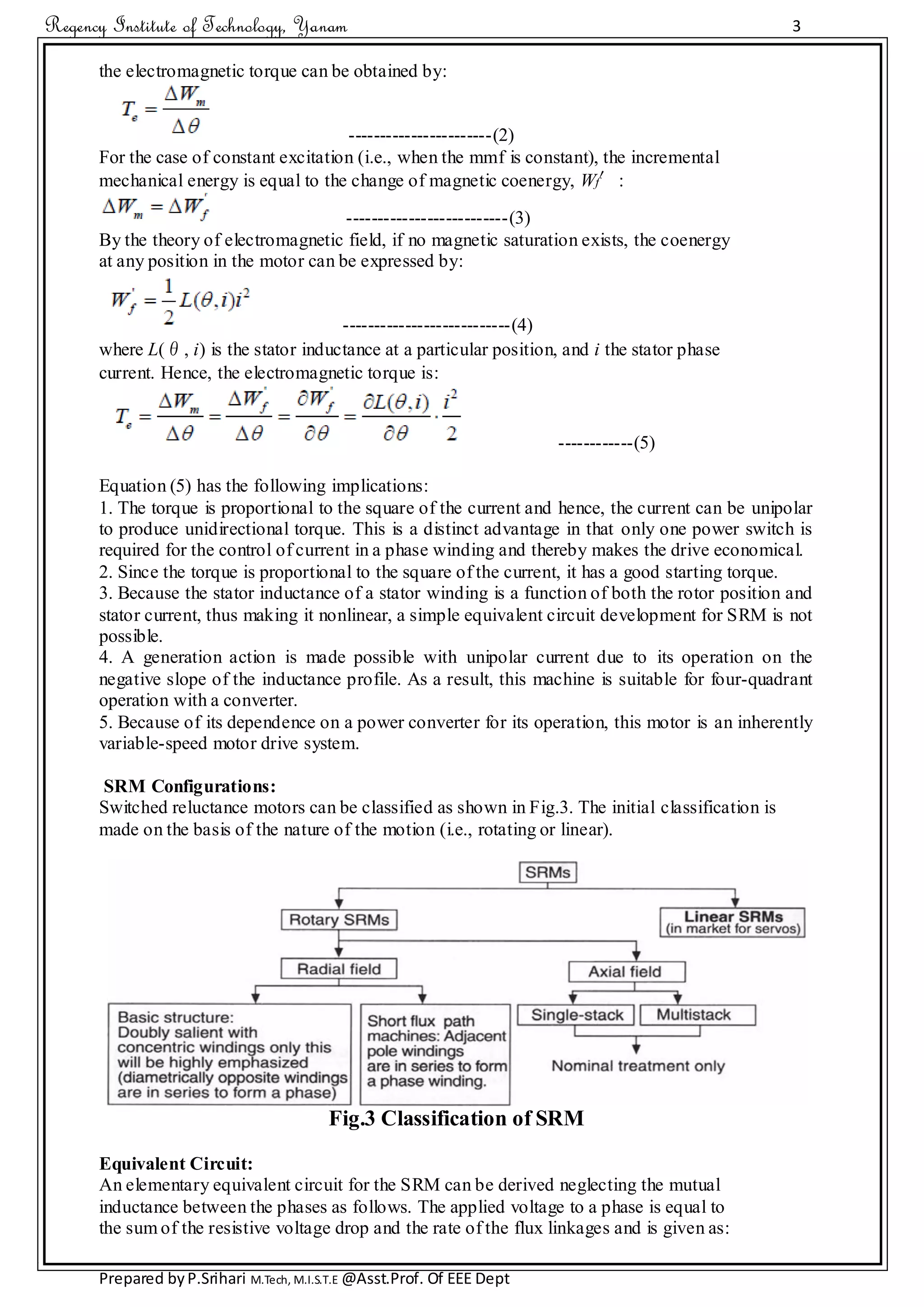 Regency Institute of Technology, Yanam 3
Prepared byP.Srihari M.Tech, M.I.S.T.E @Asst.Prof. Of EEE Dept
the electromagnetic torque can be obtained by:
-----------------------(2)
For the case of constant excitation (i.e., when the mmf is constant), the incremental
mechanical energy is equal to the change of magnetic coenergy, Wf′:
--------------------------(3)
By the theory of electromagnetic field, if no magnetic saturation exists, the coenergy
at any position in the motor can be expressed by:
---------------------------(4)
where L(θ, i) is the stator inductance at a particular position, and i the stator phase
current. Hence, the electromagnetic torque is:
------------(5)
Equation (5) has the following implications:
1. The torque is proportional to the square of the current and hence, the current can be unipolar
to produce unidirectional torque. This is a distinct advantage in that only one power switch is
required for the control of current in a phase winding and thereby makes the drive economical.
2. Since the torque is proportional to the square of the current, it has a good starting torque.
3. Because the stator inductance of a stator winding is a function of both the rotor position and
stator current, thus making it nonlinear, a simple equivalent circuit development for SRM is not
possible.
4. A generation action is made possible with unipolar current due to its operation on the
negative slope of the inductance profile. As a result, this machine is suitable for four-quadrant
operation with a converter.
5. Because of its dependence on a power converter for its operation, this motor is an inherently
variable-speed motor drive system.
SRM Configurations:
Switched reluctance motors can be classified as shown in Fig.3. The initial classification is
made on the basis of the nature of the motion (i.e., rotating or linear).
Fig.3 Classification of SRM
Equivalent Circuit:
An elementary equivalent circuit for the SRM can be derived neglecting the mutual
inductance between the phases as follows. The applied voltage to a phase is equal to
the sum of the resistive voltage drop and the rate of the flux linkages and is given as:
 