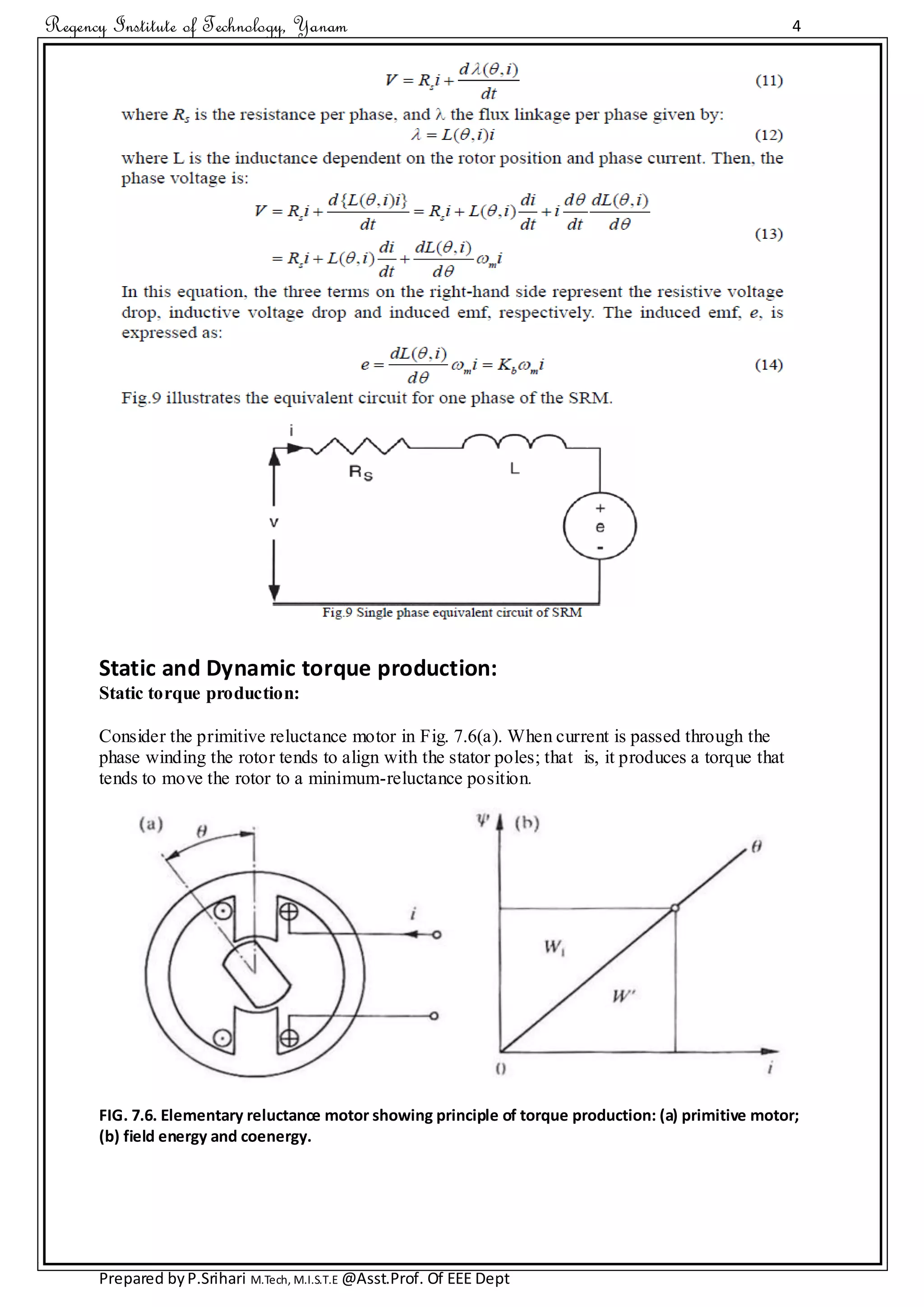 Regency Institute of Technology, Yanam 4
Prepared byP.Srihari M.Tech, M.I.S.T.E @Asst.Prof. Of EEE Dept
Static and Dynamic torque production:
Static torque production:
Consider the primitive reluctance motor in Fig. 7.6(a). When current is passed through the
phase winding the rotor tends to align with the stator poles; that is, it produces a torque that
tends to move the rotor to a minimum-reluctance position.
FIG. 7.6. Elementary reluctance motor showing principle of torque production: (a) primitive motor;
(b) field energy and coenergy.
 