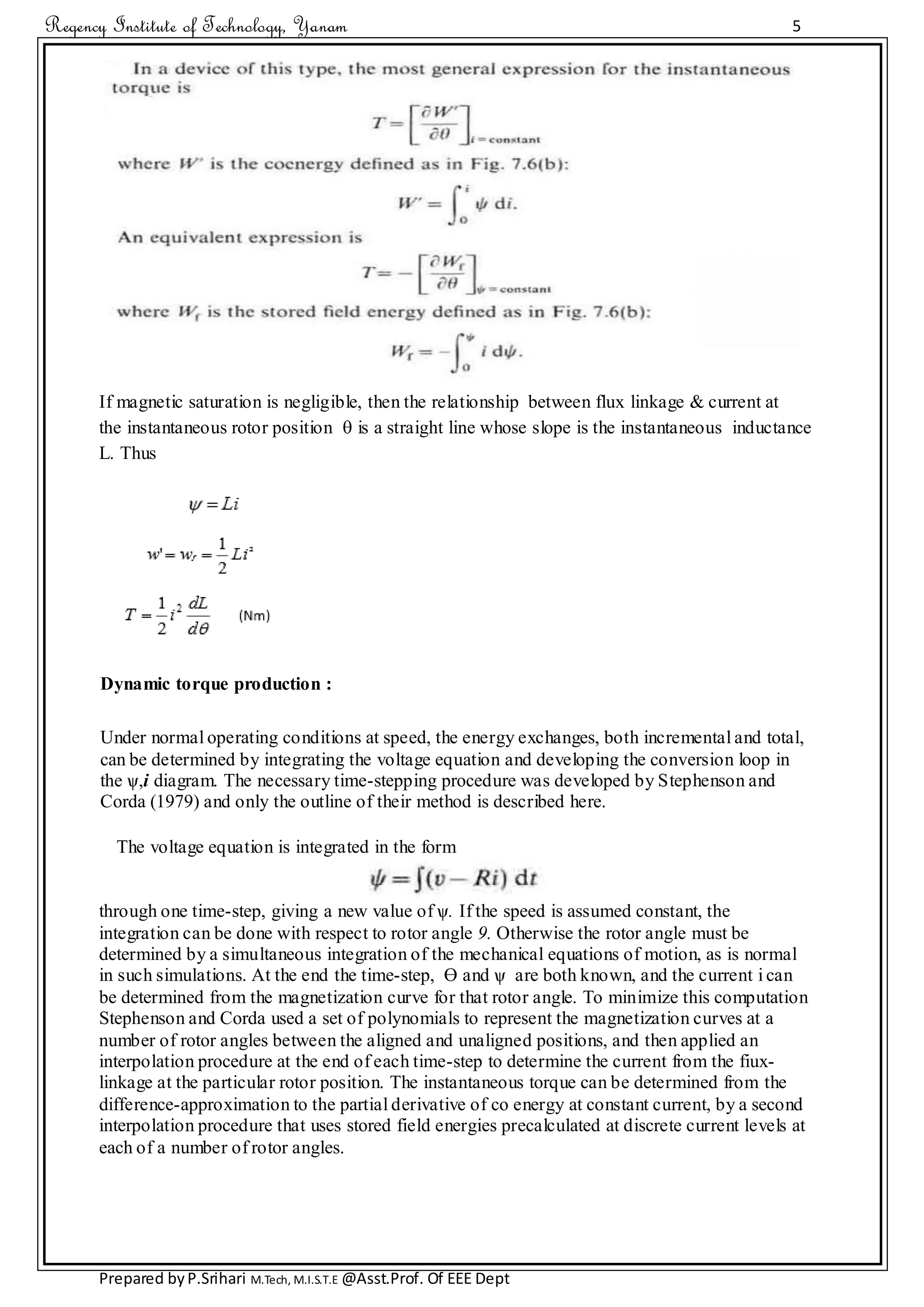 Regency Institute of Technology, Yanam 5
Prepared byP.Srihari M.Tech, M.I.S.T.E @Asst.Prof. Of EEE Dept
If magnetic saturation is negligible, then the relationship between flux linkage & current at
the instantaneous rotor position  is a straight line whose slope is the instantaneous inductance
L. Thus
Dynamic torque production :
Under normal operating conditions at speed, the energy exchanges, both incremental and total,
can be determined by integrating the voltage equation and developing the conversion loop in
the ѱ,i diagram. The necessary time-stepping procedure was developed by Stephenson and
Corda (1979) and only the outline of their method is described here.
The voltage equation is integrated in the form
through one time-step, giving a new value of ѱ. If the speed is assumed constant, the
integration can be done with respect to rotor angle 9. Otherwise the rotor angle must be
determined by a simultaneous integration of the mechanical equations of motion, as is normal
in such simulations. At the end the time-step, ϴ and ѱ are both known, and the current i can
be determined from the magnetization curve for that rotor angle. To minimize this computation
Stephenson and Corda used a set of polynomials to represent the magnetization curves at a
number of rotor angles between the aligned and unaligned positions, and then applied an
interpolation procedure at the end of each time-step to determine the current from the fiux-
linkage at the particular rotor position. The instantaneous torque can be determined from the
difference-approximation to the partial derivative of co energy at constant current, by a second
interpolation procedure that uses stored field energies precalculated at discrete current levels at
each of a number of rotor angles.
 