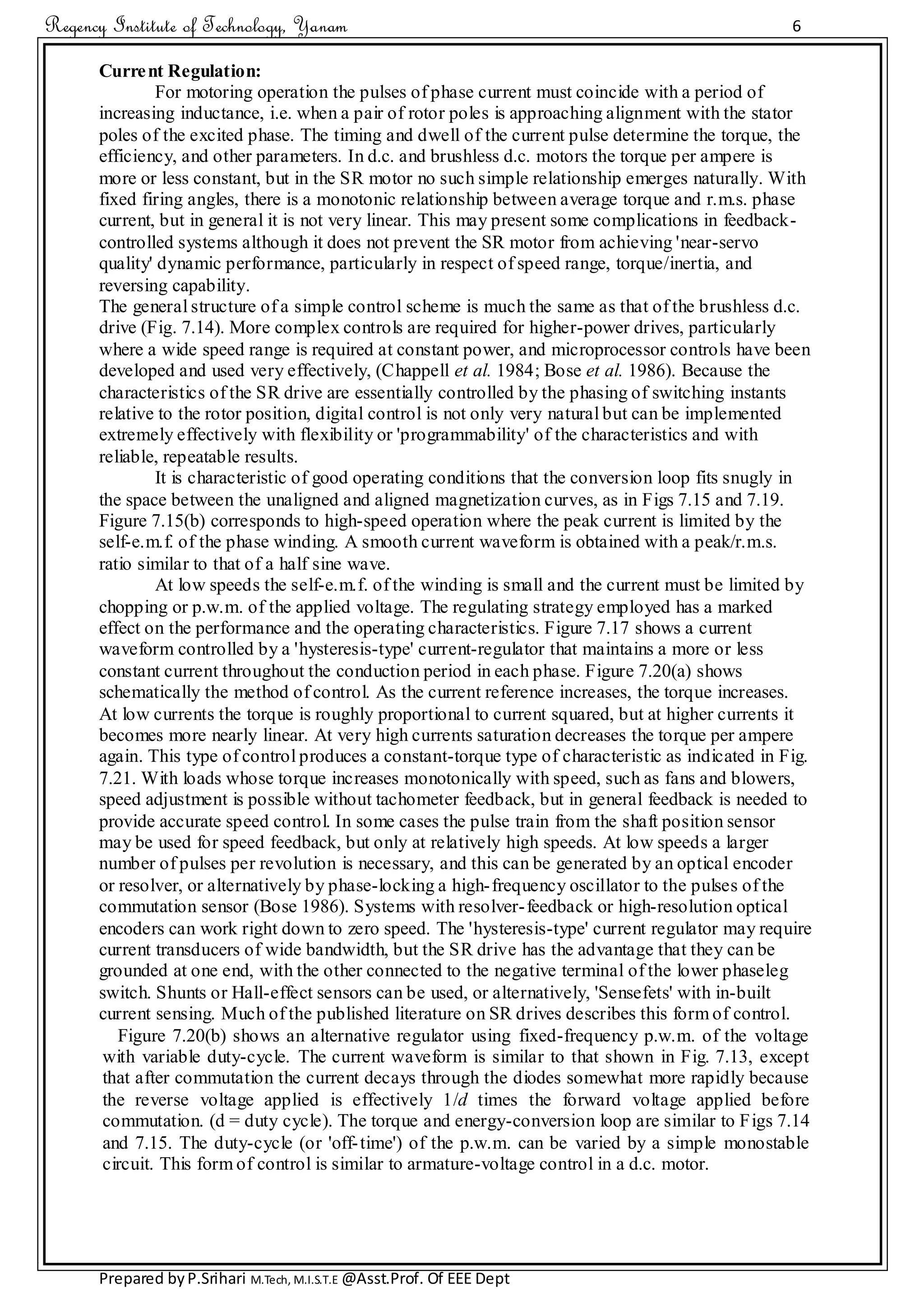 Regency Institute of Technology, Yanam 6
Prepared byP.Srihari M.Tech, M.I.S.T.E @Asst.Prof. Of EEE Dept
Current Regulation:
For motoring operation the pulses of phase current must coincide with a period of
increasing inductance, i.e. when a pair of rotor poles is approaching alignment with the stator
poles of the excited phase. The timing and dwell of the current pulse determine the torque, the
efficiency, and other parameters. In d.c. and brushless d.c. motors the torque per ampere is
more or less constant, but in the SR motor no such simple relationship emerges naturally. With
fixed firing angles, there is a monotonic relationship between average torque and r.m.s. phase
current, but in general it is not very linear. This may present some complications in feedback-
controlled systems although it does not prevent the SR motor from achieving 'near-servo
quality' dynamic performance, particularly in respect of speed range, torque/inertia, and
reversing capability.
The general structure of a simple control scheme is much the same as that of the brushless d.c.
drive (Fig. 7.14). More complex controls are required for higher-power drives, particularly
where a wide speed range is required at constant power, and microprocessor controls have been
developed and used very effectively, (Chappell et al. 1984; Bose et al. 1986). Because the
characteristics of the SR drive are essentially controlled by the phasing of switching instants
relative to the rotor position, digital control is not only very natural but can be implemented
extremely effectively with flexibility or 'programmability' of the characteristics and with
reliable, repeatable results.
It is characteristic of good operating conditions that the conversion loop fits snugly in
the space between the unaligned and aligned magnetization curves, as in Figs 7.15 and 7.19.
Figure 7.15(b) corresponds to high-speed operation where the peak current is limited by the
self-e.m.f. of the phase winding. A smooth current waveform is obtained with a peak/r.m.s.
ratio similar to that of a half sine wave.
At low speeds the self-e.m.f. of the winding is small and the current must be limited by
chopping or p.w.m. of the applied voltage. The regulating strategy employed has a marked
effect on the performance and the operating characteristics. Figure 7.17 shows a current
waveform controlled by a 'hysteresis-type' current-regulator that maintains a more or less
constant current throughout the conduction period in each phase. Figure 7.20(a) shows
schematically the method of control. As the current reference increases, the torque increases.
At low currents the torque is roughly proportional to current squared, but at higher currents it
becomes more nearly linear. At very high currents saturation decreases the torque per ampere
again. This type of control produces a constant-torque type of characteristic as indicated in Fig.
7.21. With loads whose torque increases monotonically with speed, such as fans and blowers,
speed adjustment is possible without tachometer feedback, but in general feedback is needed to
provide accurate speed control. In some cases the pulse train from the shaft position sensor
may be used for speed feedback, but only at relatively high speeds. At low speeds a larger
number of pulses per revolution is necessary, and this can be generated by an optical encoder
or resolver, or alternatively by phase-locking a high-frequency oscillator to the pulses of the
commutation sensor (Bose 1986). Systems with resolver-feedback or high-resolution optical
encoders can work right down to zero speed. The 'hysteresis-type' current regulator may require
current transducers of wide bandwidth, but the SR drive has the advantage that they can be
grounded at one end, with the other connected to the negative terminal of the lower phaseleg
switch. Shunts or Hall-effect sensors can be used, or alternatively, 'Sensefets' with in-built
current sensing. Much of the published literature on SR drives describes this form of control.
Figure 7.20(b) shows an alternative regulator using fixed-frequency p.w.m. of the voltage
with variable duty-cycle. The current waveform is similar to that shown in Fig. 7.13, except
that after commutation the current decays through the diodes somewhat more rapidly because
the reverse voltage applied is effectively 1/d times the forward voltage applied before
commutation. (d = duty cycle). The torque and energy-conversion loop are similar to Figs 7.14
and 7.15. The duty-cycle (or 'off-time') of the p.w.m. can be varied by a simple monostable
circuit. This form of control is similar to armature-voltage control in a d.c. motor.
 