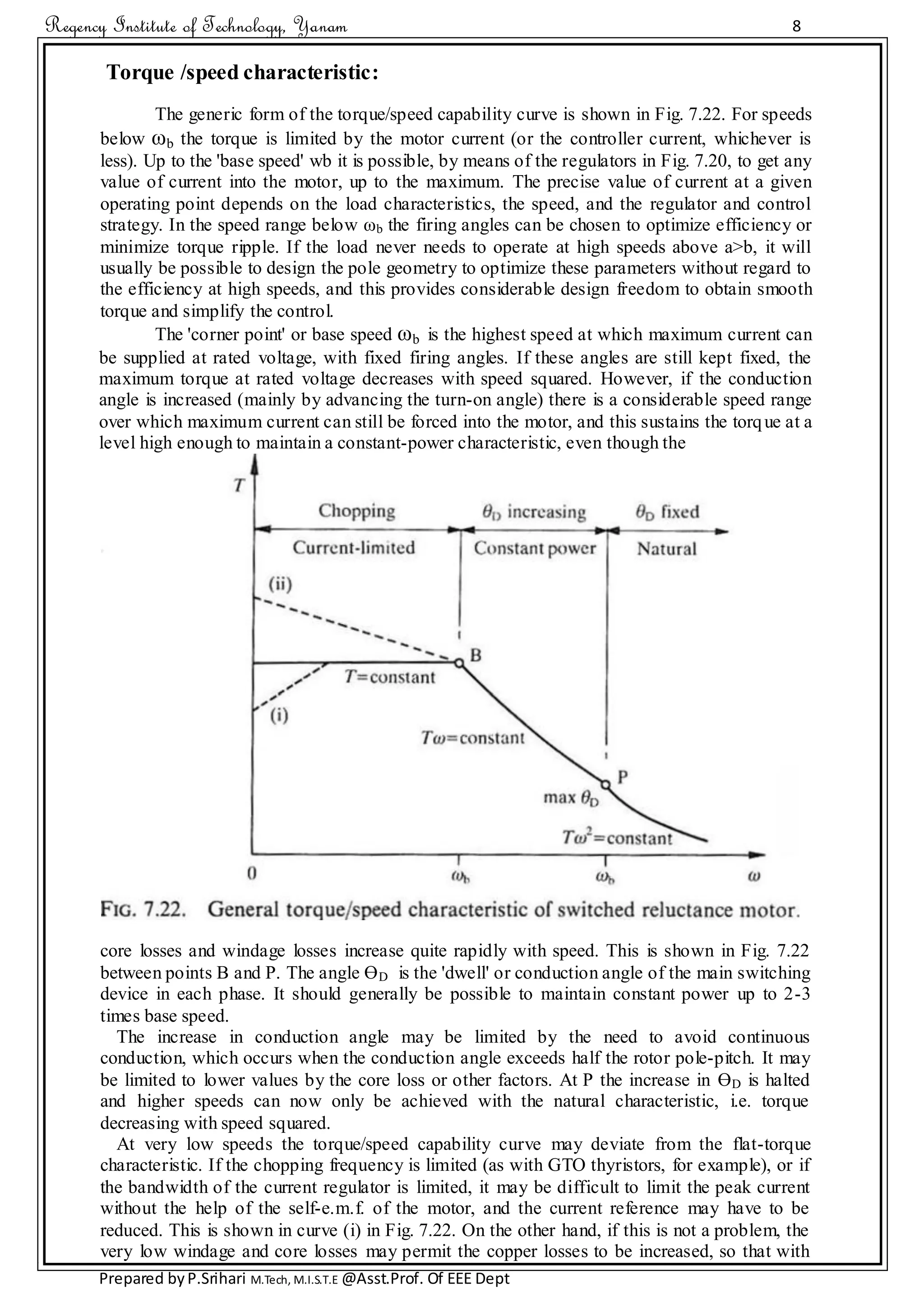 Regency Institute of Technology, Yanam 8
Prepared byP.Srihari M.Tech, M.I.S.T.E @Asst.Prof. Of EEE Dept
Torque /speed characteristic:
The generic form of the torque/speed capability curve is shown in Fig. 7.22. For speeds
below ωb the torque is limited by the motor current (or the controller current, whichever is
less). Up to the 'base speed' wb it is possible, by means of the regulators in Fig. 7.20, to get any
value of current into the motor, up to the maximum. The precise value of current at a given
operating point depends on the load characteristics, the speed, and the regulator and control
strategy. In the speed range below ωb the firing angles can be chosen to optimize efficiency or
minimize torque ripple. If the load never needs to operate at high speeds above a>b, it will
usually be possible to design the pole geometry to optimize these parameters without regard to
the efficiency at high speeds, and this provides considerable design freedom to obtain smooth
torque and simplify the control.
The 'corner point' or base speed ωb is the highest speed at which maximum current can
be supplied at rated voltage, with fixed firing angles. If these angles are still kept fixed, the
maximum torque at rated voltage decreases with speed squared. However, if the conduction
angle is increased (mainly by advancing the turn-on angle) there is a considerable speed range
over which maximum current can still be forced into the motor, and this sustains the torque at a
level high enough to maintain a constant-power characteristic, even though the
core losses and windage losses increase quite rapidly with speed. This is shown in Fig. 7.22
between points B and P. The angle ӨD is the 'dwell' or conduction angle of the main switching
device in each phase. It should generally be possible to maintain constant power up to 2-3
times base speed.
The increase in conduction angle may be limited by the need to avoid continuous
conduction, which occurs when the conduction angle exceeds half the rotor pole-pitch. It may
be limited to lower values by the core loss or other factors. At P the increase in ӨD is halted
and higher speeds can now only be achieved with the natural characteristic, i.e. torque
decreasing with speed squared.
At very low speeds the torque/speed capability curve may deviate from the flat-torque
characteristic. If the chopping frequency is limited (as with GTO thyristors, for example), or if
the bandwidth of the current regulator is limited, it may be difficult to limit the peak current
without the help of the self-e.m.f. of the motor, and the current reference may have to be
reduced. This is shown in curve (i) in Fig. 7.22. On the other hand, if this is not a problem, the
very low windage and core losses may permit the copper losses to be increased, so that with
 