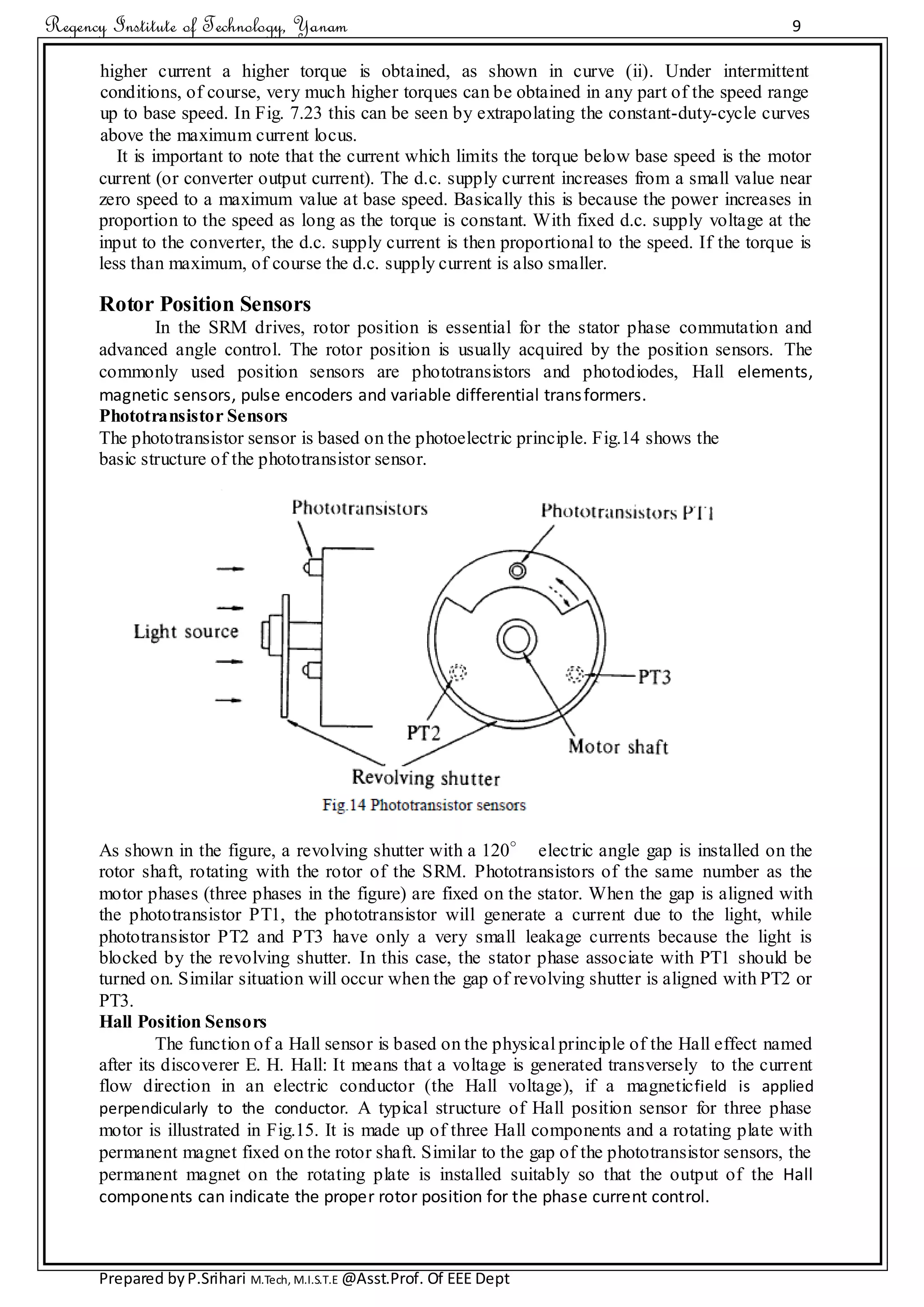 Regency Institute of Technology, Yanam 9
Prepared byP.Srihari M.Tech, M.I.S.T.E @Asst.Prof. Of EEE Dept
higher current a higher torque is obtained, as shown in curve (ii). Under intermittent
conditions, of course, very much higher torques can be obtained in any part of the speed range
up to base speed. In Fig. 7.23 this can be seen by extrapolating the constant-duty-cycle curves
above the maximum current locus.
It is important to note that the current which limits the torque below base speed is the motor
current (or converter output current). The d.c. supply current increases from a small value near
zero speed to a maximum value at base speed. Basically this is because the power increases in
proportion to the speed as long as the torque is constant. With fixed d.c. supply voltage at the
input to the converter, the d.c. supply current is then proportional to the speed. If the torque is
less than maximum, of course the d.c. supply current is also smaller.
Rotor Position Sensors
In the SRM drives, rotor position is essential for the stator phase commutation and
advanced angle control. The rotor position is usually acquired by the position sensors. The
commonly used position sensors are phototransistors and photodiodes, Hall elements,
magnetic sensors, pulse encoders and variable differential transformers.
Phototransistor Sensors
The phototransistor sensor is based on the photoelectric principle. Fig.14 shows the
basic structure of the phototransistor sensor.
As shown in the figure, a revolving shutter with a 120° electric angle gap is installed on the
rotor shaft, rotating with the rotor of the SRM. Phototransistors of the same number as the
motor phases (three phases in the figure) are fixed on the stator. When the gap is aligned with
the phototransistor PT1, the phototransistor will generate a current due to the light, while
phototransistor PT2 and PT3 have only a very small leakage currents because the light is
blocked by the revolving shutter. In this case, the stator phase associate with PT1 should be
turned on. Similar situation will occur when the gap of revolving shutter is aligned with PT2 or
PT3.
Hall Position Sensors
The function of a Hall sensor is based on the physical principle of the Hall effect named
after its discoverer E. H. Hall: It means that a voltage is generated transversely to the current
flow direction in an electric conductor (the Hall voltage), if a magneticfield is applied
perpendicularly to the conductor. A typical structure of Hall position sensor for three phase
motor is illustrated in Fig.15. It is made up of three Hall components and a rotating plate with
permanent magnet fixed on the rotor shaft. Similar to the gap of the phototransistor sensors, the
permanent magnet on the rotating plate is installed suitably so that the output of the Hall
components can indicate the proper rotor position for the phase current control.
 