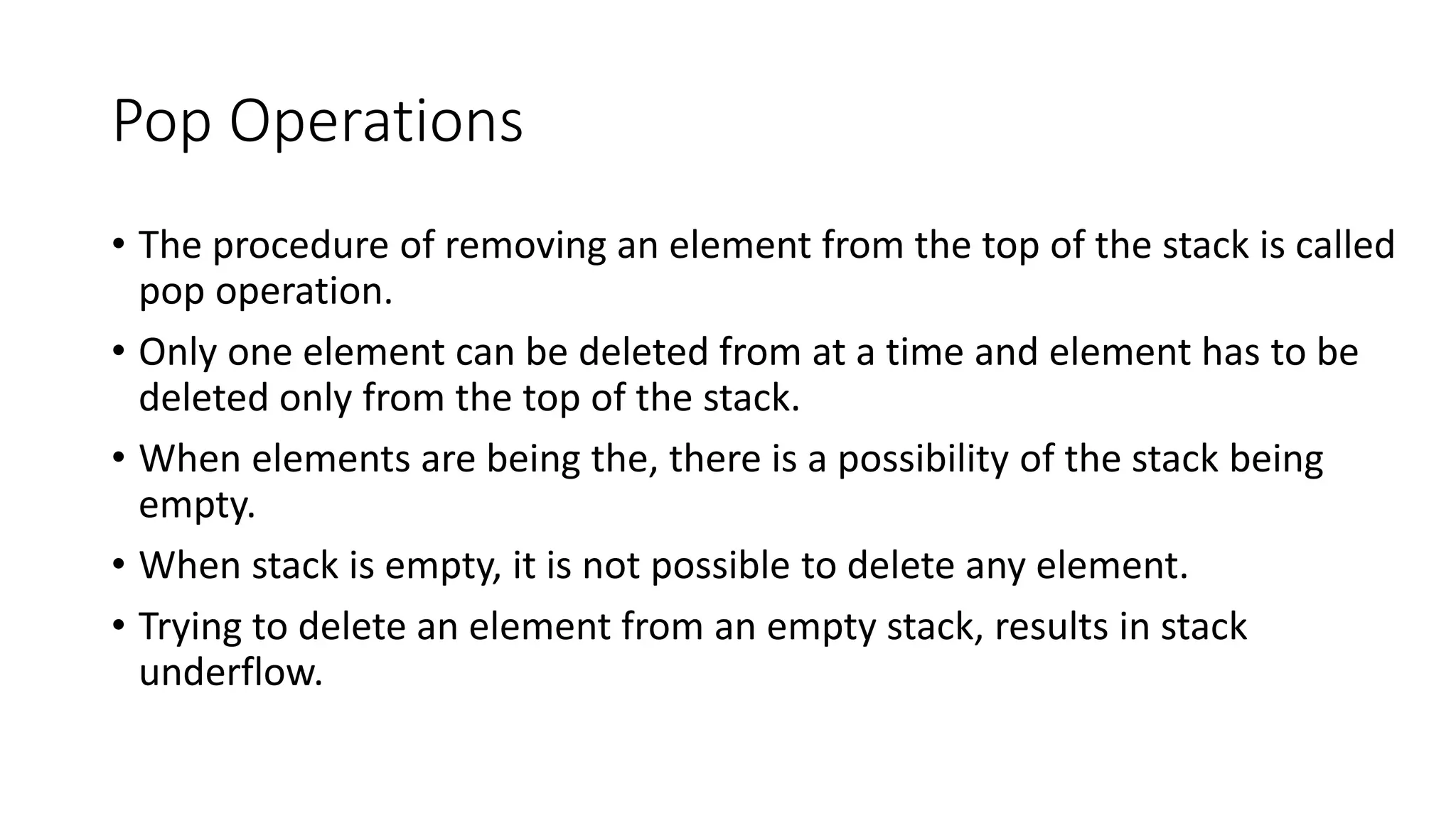 Pop Operations
• The procedure of removing an element from the top of the stack is called
pop operation.
• Only one element can be deleted from at a time and element has to be
deleted only from the top of the stack.
• When elements are being the, there is a possibility of the stack being
empty.
• When stack is empty, it is not possible to delete any element.
• Trying to delete an element from an empty stack, results in stack
underflow.
 