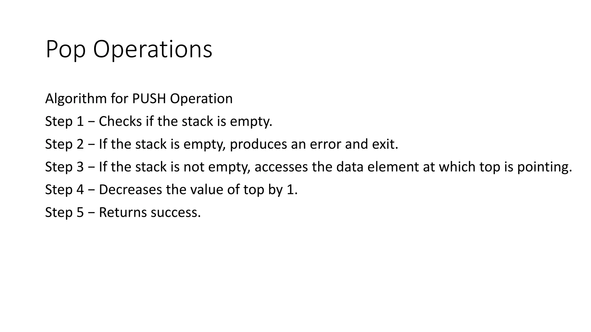 Pop Operations
Algorithm for PUSH Operation
Step 1 − Checks if the stack is empty.
Step 2 − If the stack is empty, produces an error and exit.
Step 3 − If the stack is not empty, accesses the data element at which top is pointing.
Step 4 − Decreases the value of top by 1.
Step 5 − Returns success.
 