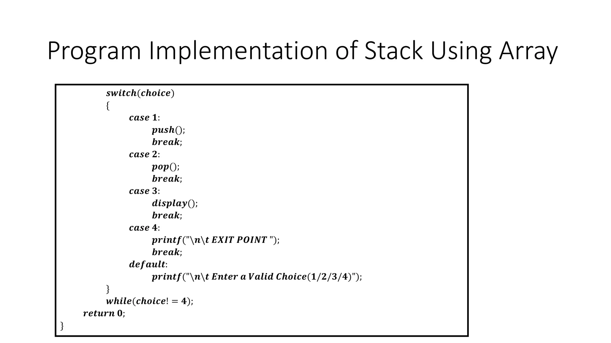 Program Implementation of Stack Using Array
𝒔𝒘𝒊𝒕𝒄𝒉(𝒄𝒉𝒐𝒊𝒄𝒆)
{
𝒄𝒂𝒔𝒆 𝟏:
𝒑𝒖𝒔𝒉();
𝒃𝒓𝒆𝒂𝒌;
𝒄𝒂𝒔𝒆 𝟐:
𝒑𝒐𝒑();
𝒃𝒓𝒆𝒂𝒌;
𝒄𝒂𝒔𝒆 𝟑:
𝒅𝒊𝒔𝒑𝒍𝒂𝒚();
𝒃𝒓𝒆𝒂𝒌;
𝒄𝒂𝒔𝒆 𝟒:
𝒑𝒓𝒊𝒏𝒕𝒇("𝒏𝒕 𝑬𝑿𝑰𝑻 𝑷𝑶𝑰𝑵𝑻 ");
𝒃𝒓𝒆𝒂𝒌;
𝒅𝒆𝒇𝒂𝒖𝒍𝒕:
𝒑𝒓𝒊𝒏𝒕𝒇("𝒏𝒕 𝑬𝒏𝒕𝒆𝒓 𝒂 𝑽𝒂𝒍𝒊𝒅 𝑪𝒉𝒐𝒊𝒄𝒆(𝟏/𝟐/𝟑/𝟒)");
}
𝒘𝒉𝒊𝒍𝒆(𝒄𝒉𝒐𝒊𝒄𝒆! = 𝟒);
𝒓𝒆𝒕𝒖𝒓𝒏 𝟎;
}
 