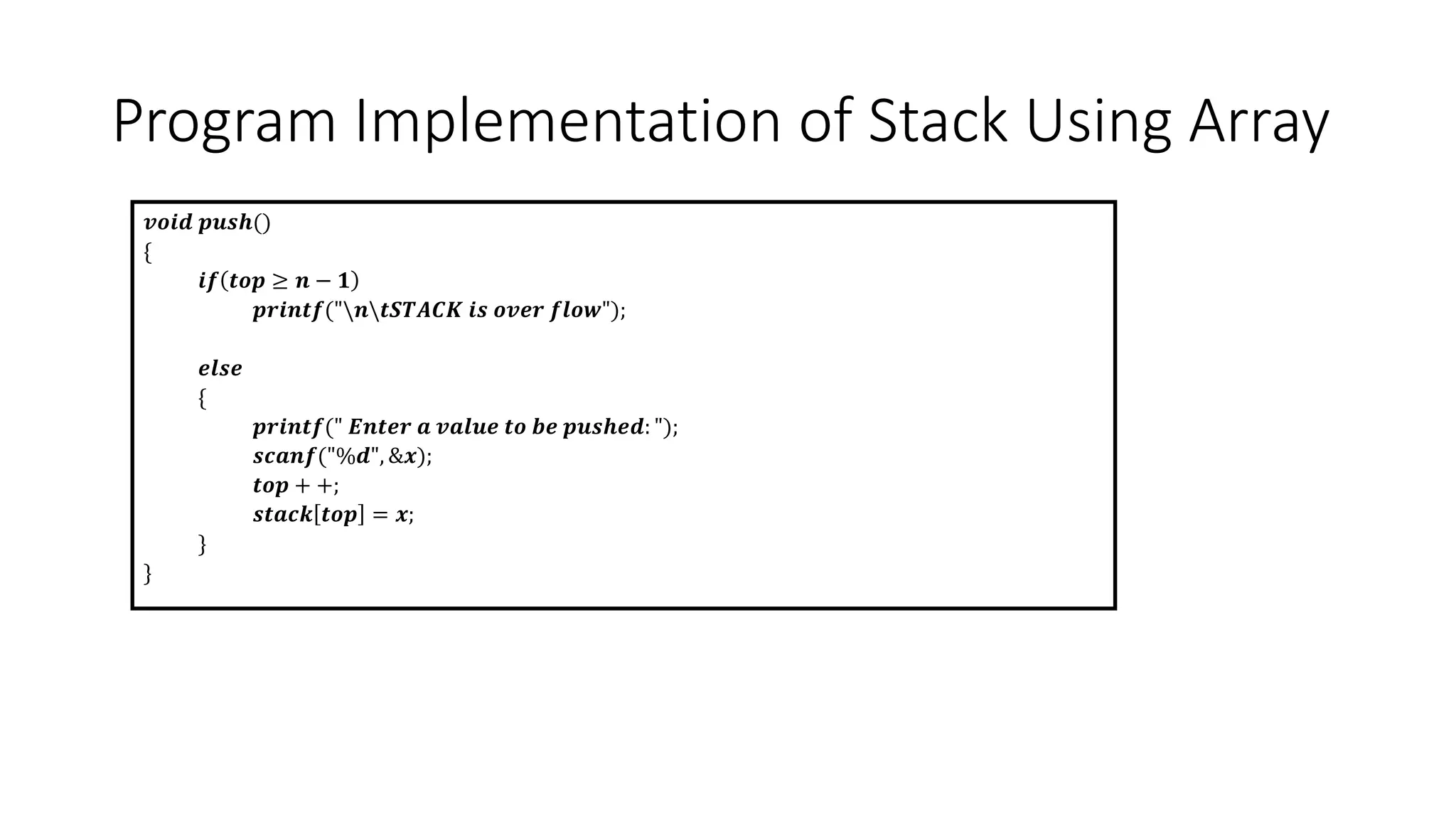 Program Implementation of Stack Using Array
𝒗𝒐𝒊𝒅 𝒑𝒖𝒔𝒉()
{
𝒊𝒇 𝒕𝒐𝒑 ≥ 𝒏 − 𝟏
𝒑𝒓𝒊𝒏𝒕𝒇("𝒏𝒕𝑺𝑻𝑨𝑪𝑲 𝒊𝒔 𝒐𝒗𝒆𝒓 𝒇𝒍𝒐𝒘");
𝒆𝒍𝒔𝒆
{
𝒑𝒓𝒊𝒏𝒕𝒇(" 𝑬𝒏𝒕𝒆𝒓 𝒂 𝒗𝒂𝒍𝒖𝒆 𝒕𝒐 𝒃𝒆 𝒑𝒖𝒔𝒉𝒆𝒅: ");
𝒔𝒄𝒂𝒏𝒇("%𝒅", &𝒙);
𝒕𝒐𝒑 + +;
𝒔𝒕𝒂𝒄𝒌 𝒕𝒐𝒑 = 𝒙;
}
}
 