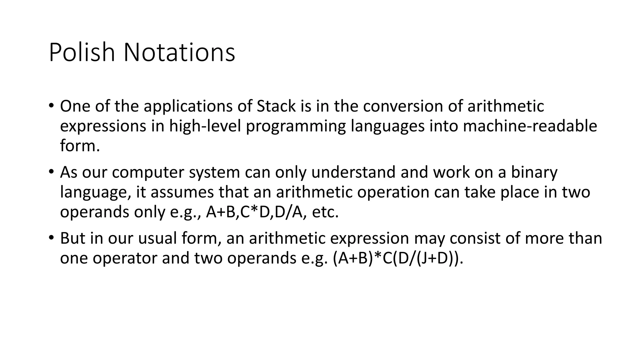 Polish Notations
• One of the applications of Stack is in the conversion of arithmetic
expressions in high-level programming languages into machine-readable
form.
• As our computer system can only understand and work on a binary
language, it assumes that an arithmetic operation can take place in two
operands only e.g., A+B,C*D,D/A, etc.
• But in our usual form, an arithmetic expression may consist of more than
one operator and two operands e.g. (A+B)*C(D/(J+D)).
 